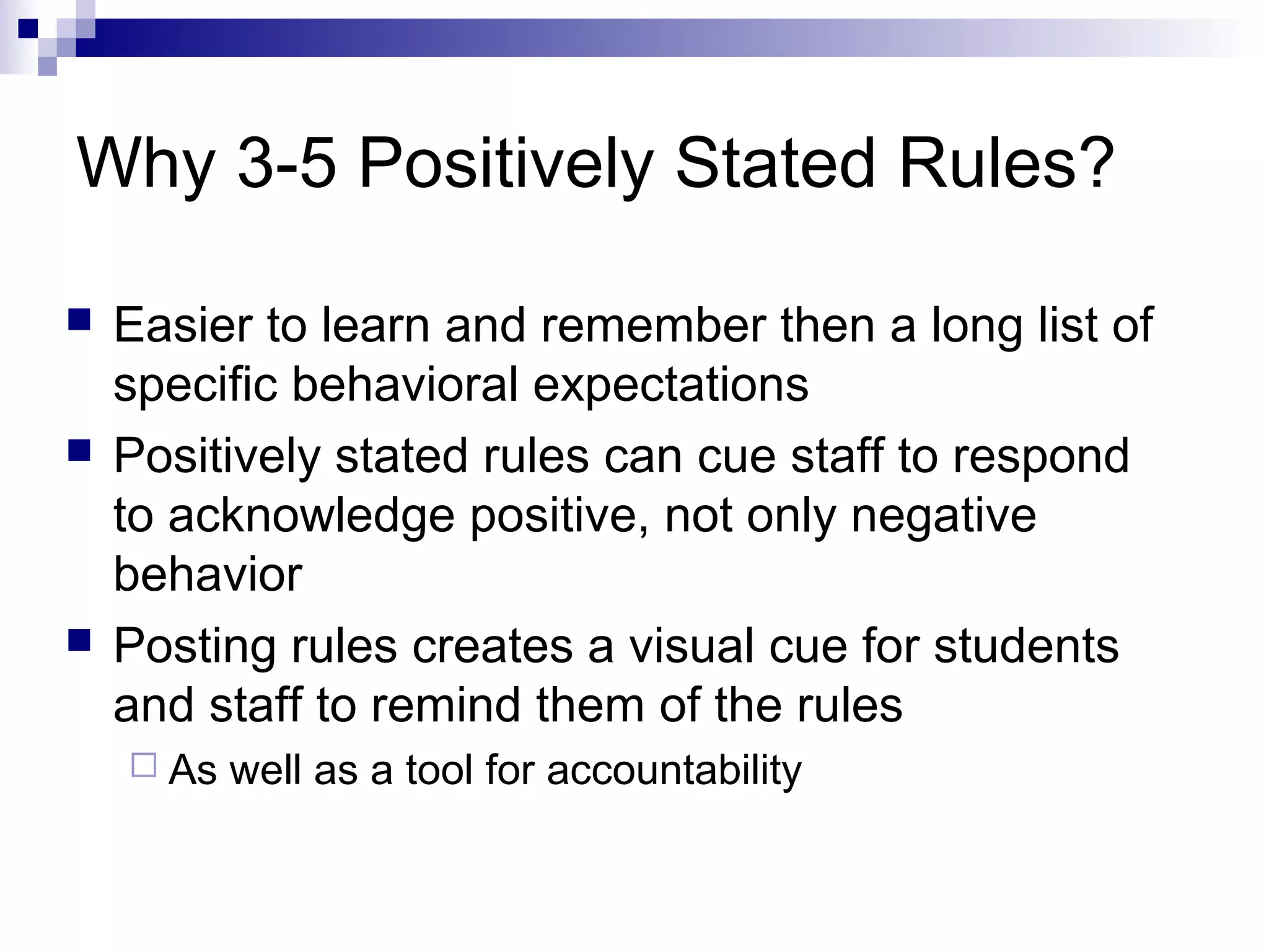 Why 3-5 Positively Stated Rules?
 Easier to learn and remember then a long list of
specific behavioral expectations
 Positively stated rules can cue staff to respond
to acknowledge positive, not only negative
behavior
 Posting rules creates a visual cue for students
and staff to remind them of the rules
 As well as a tool for accountability
 