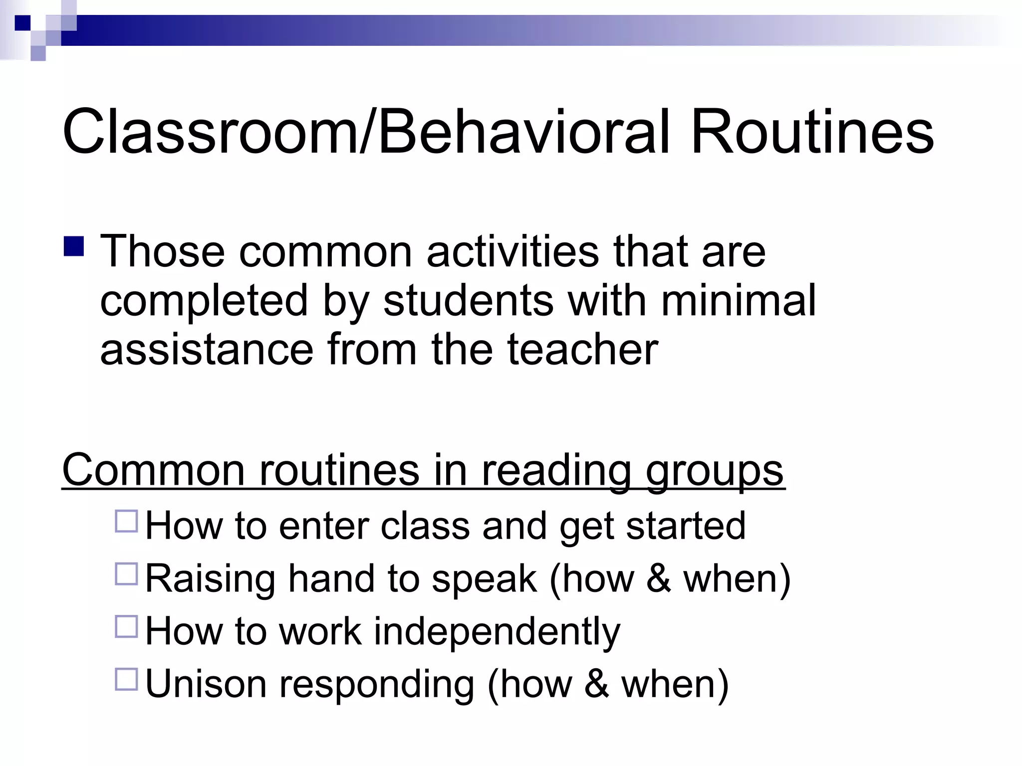 Classroom/Behavioral Routines
 Those common activities that are
completed by students with minimal
assistance from the teacher
Common routines in reading groups
How to enter class and get started
Raising hand to speak (how & when)
How to work independently
Unison responding (how & when)
 