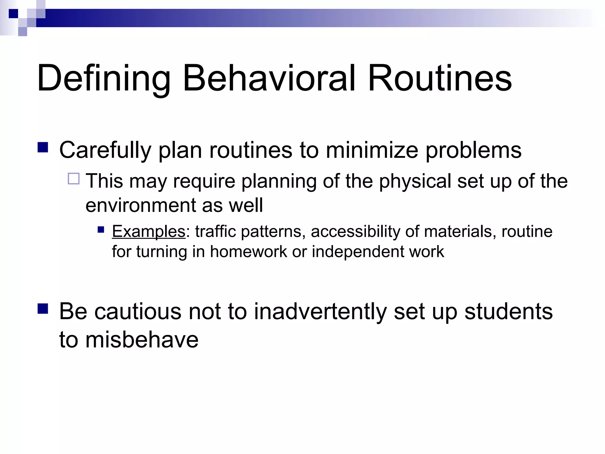 Defining Behavioral Routines
 Carefully plan routines to minimize problems
 This may require planning of the physical set up of the
environment as well
 Examples: traffic patterns, accessibility of materials, routine
for turning in homework or independent work
 Be cautious not to inadvertently set up students
to misbehave
 