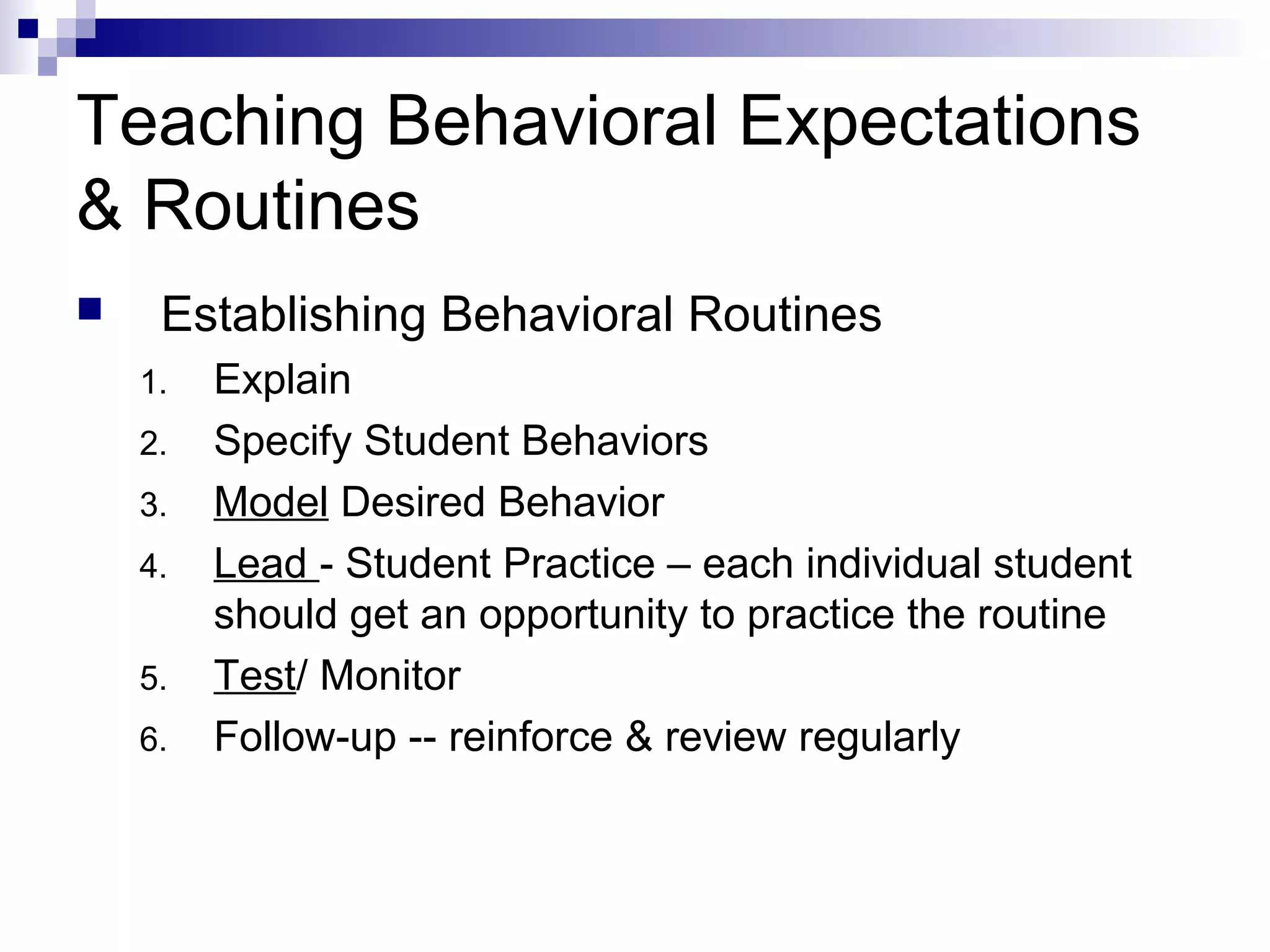 Teaching Behavioral Expectations
& Routines
 Establishing Behavioral Routines
1. Explain
2. Specify Student Behaviors
3. Model Desired Behavior
4. Lead - Student Practice – each individual student
should get an opportunity to practice the routine
5. Test/ Monitor
6. Follow-up -- reinforce & review regularly
 
