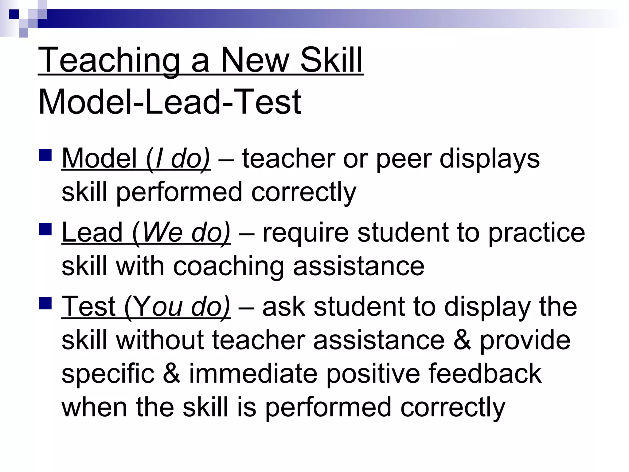 Teaching a New Skill
Model-Lead-Test
 Model (I do) – teacher or peer displays
skill performed correctly
 Lead (We do) – require student to practice
skill with coaching assistance
 Test (You do) – ask student to display the
skill without teacher assistance & provide
specific & immediate positive feedback
when the skill is performed correctly
 