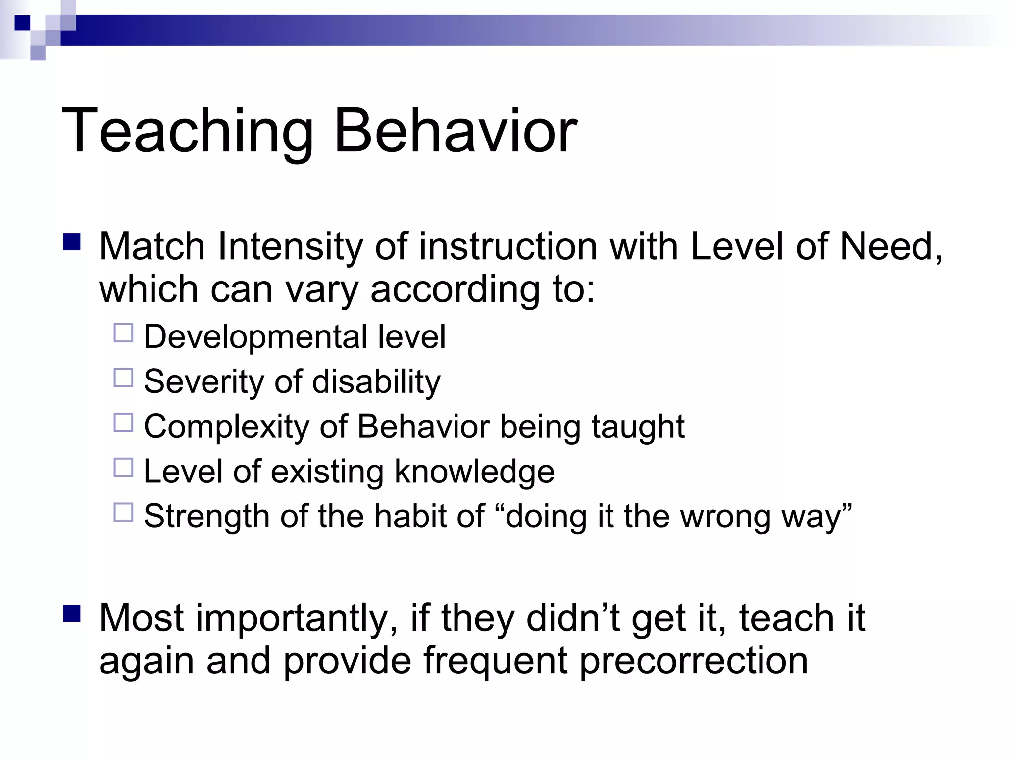 Teaching Behavior
 Match Intensity of instruction with Level of Need,
which can vary according to:
 Developmental level
 Severity of disability
 Complexity of Behavior being taught
 Level of existing knowledge
 Strength of the habit of “doing it the wrong way”
 Most importantly, if they didn’t get it, teach it
again and provide frequent precorrection
 