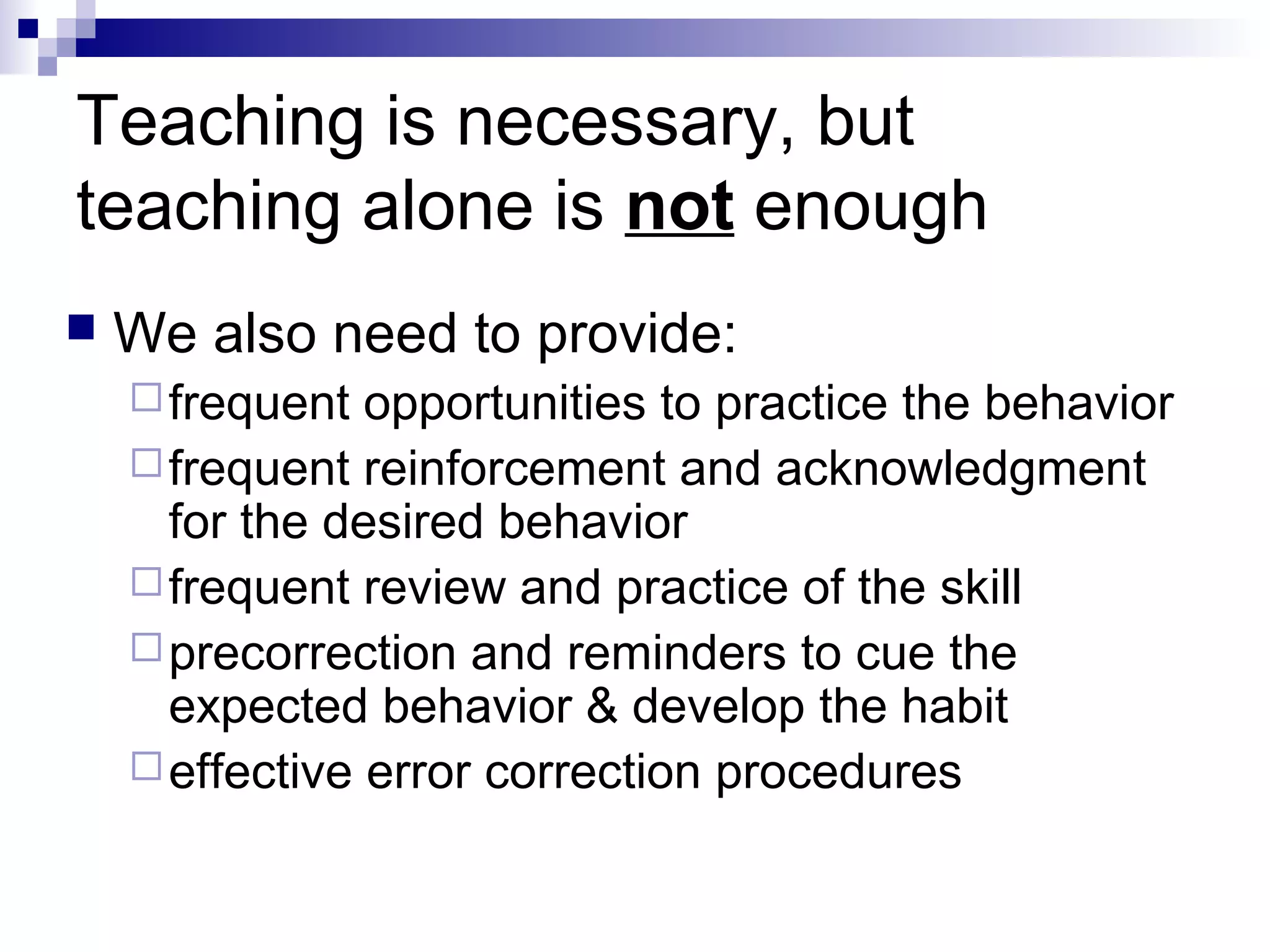Teaching is necessary, but
teaching alone is not enough
 We also need to provide:
frequent opportunities to practice the behavior
frequent reinforcement and acknowledgment
for the desired behavior
frequent review and practice of the skill
precorrection and reminders to cue the
expected behavior & develop the habit
effective error correction procedures
 