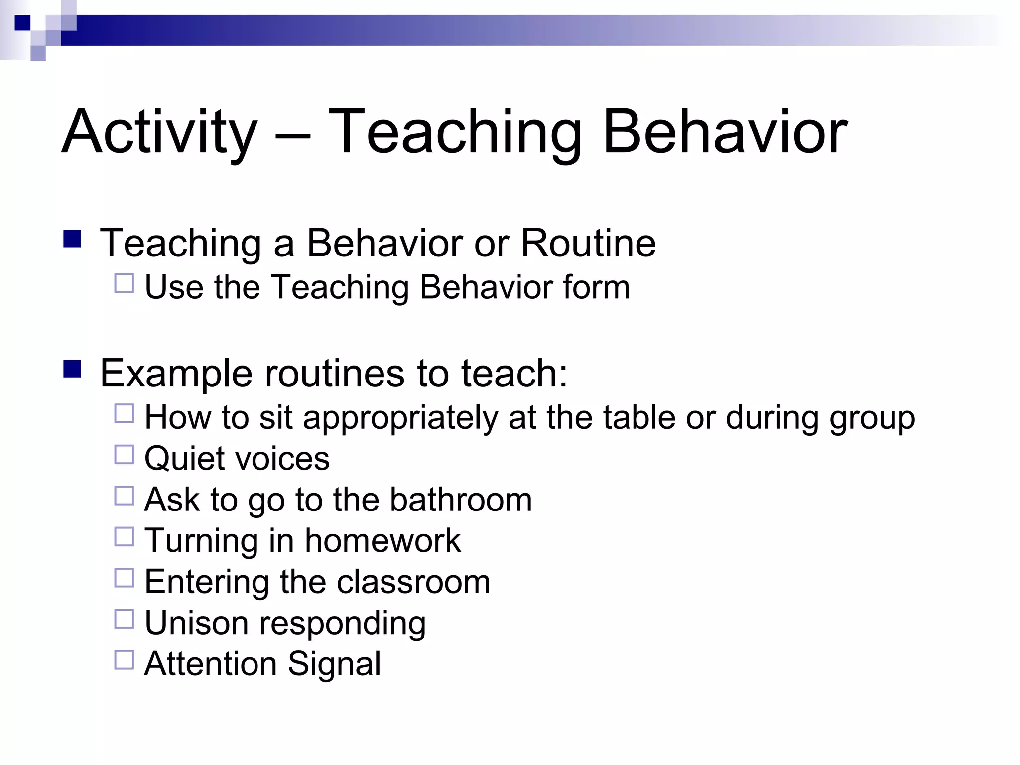 Activity – Teaching Behavior
 Teaching a Behavior or Routine
 Use the Teaching Behavior form
 Example routines to teach:
 How to sit appropriately at the table or during group
 Quiet voices
 Ask to go to the bathroom
 Turning in homework
 Entering the classroom
 Unison responding
 Attention Signal
 
