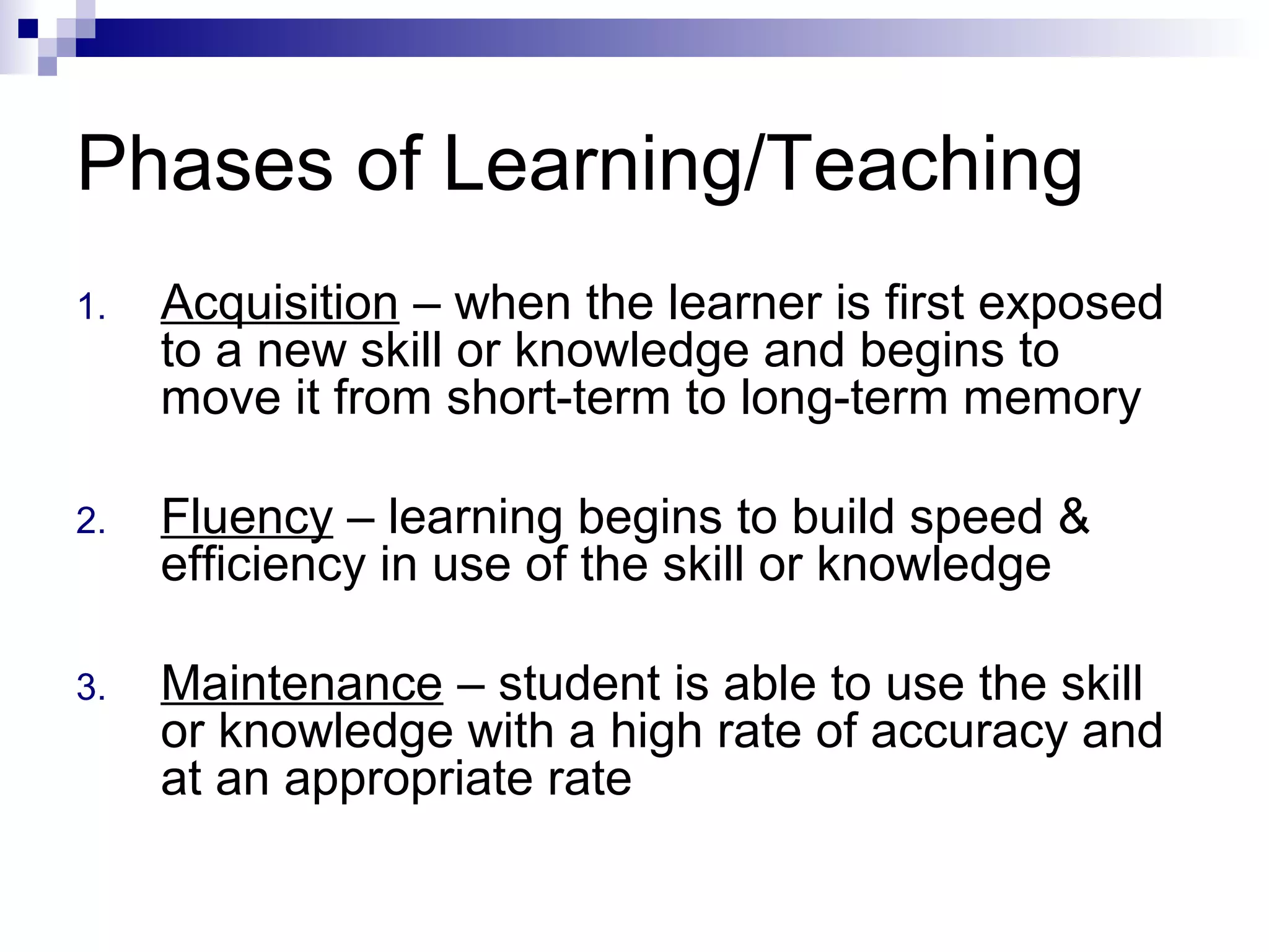 Phases of Learning/Teaching
1. Acquisition – when the learner is first exposed
to a new skill or knowledge and begins to
move it from short-term to long-term memory
2. Fluency – learning begins to build speed &
efficiency in use of the skill or knowledge
3. Maintenance – student is able to use the skill
or knowledge with a high rate of accuracy and
at an appropriate rate
 