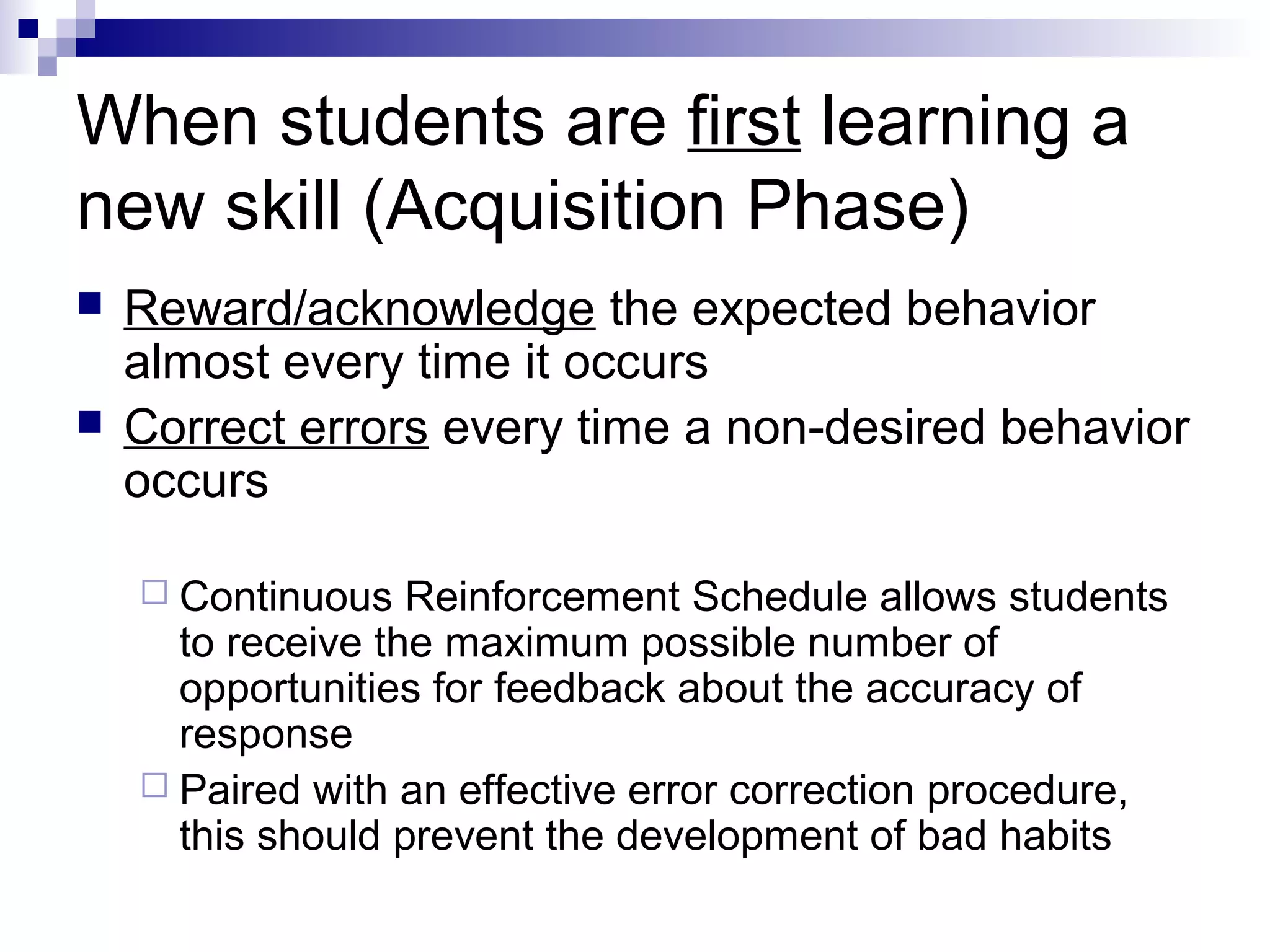 When students are first learning a
new skill (Acquisition Phase)
 Reward/acknowledge the expected behavior
almost every time it occurs
 Correct errors every time a non-desired behavior
occurs
 Continuous Reinforcement Schedule allows students
to receive the maximum possible number of
opportunities for feedback about the accuracy of
response
 Paired with an effective error correction procedure,
this should prevent the development of bad habits
 