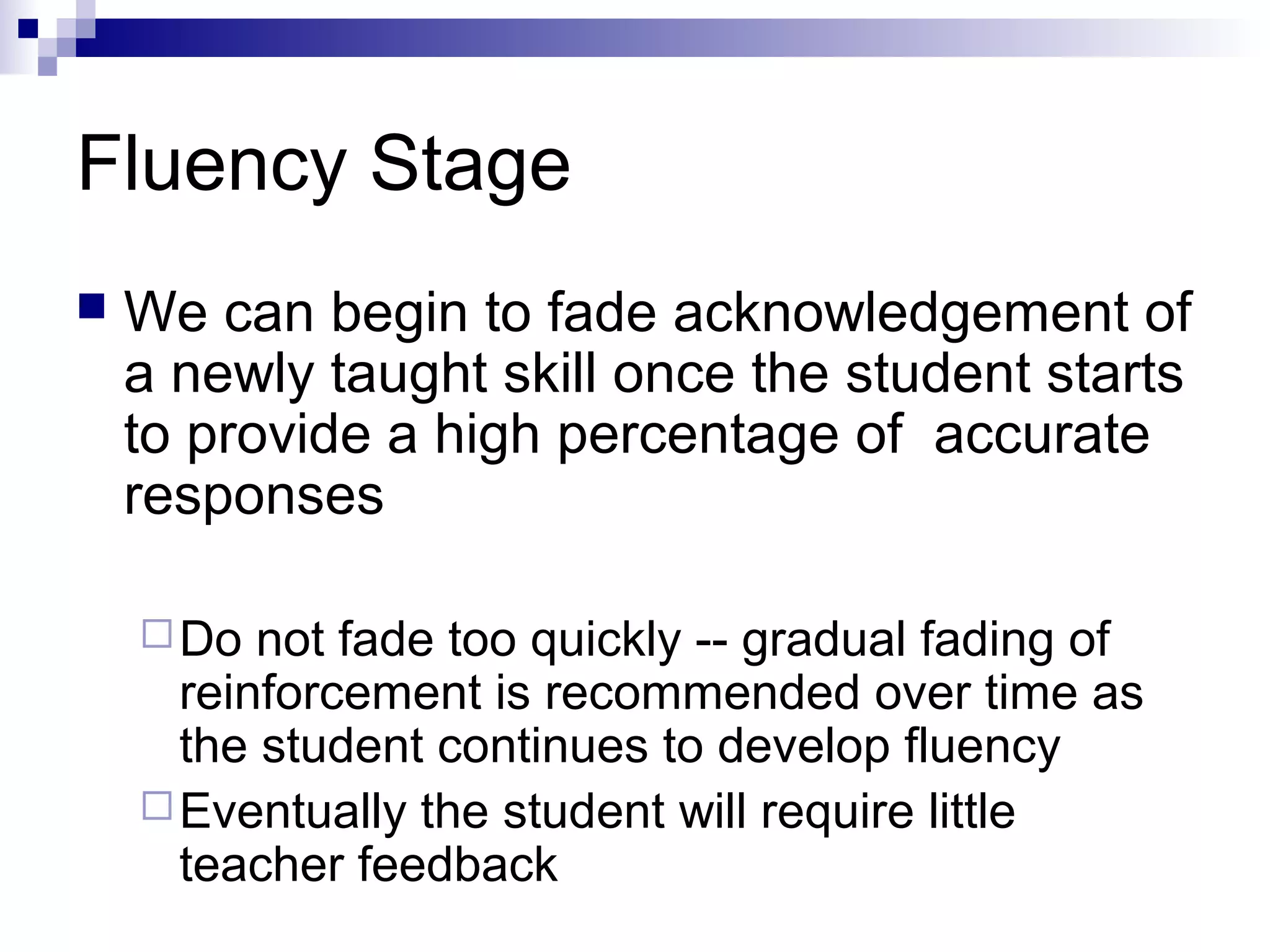 Fluency Stage
 We can begin to fade acknowledgement of
a newly taught skill once the student starts
to provide a high percentage of accurate
responses
Do not fade too quickly -- gradual fading of
reinforcement is recommended over time as
the student continues to develop fluency
Eventually the student will require little
teacher feedback
 