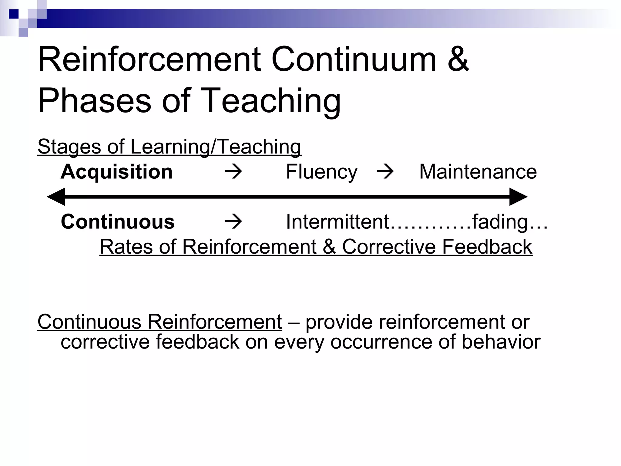 Reinforcement Continuum &
Phases of Teaching
Stages of Learning/Teaching
Acquisition  Fluency  Maintenance
Continuous  Intermittent…………fading…
Rates of Reinforcement & Corrective Feedback
Continuous Reinforcement – provide reinforcement or
corrective feedback on every occurrence of behavior
 