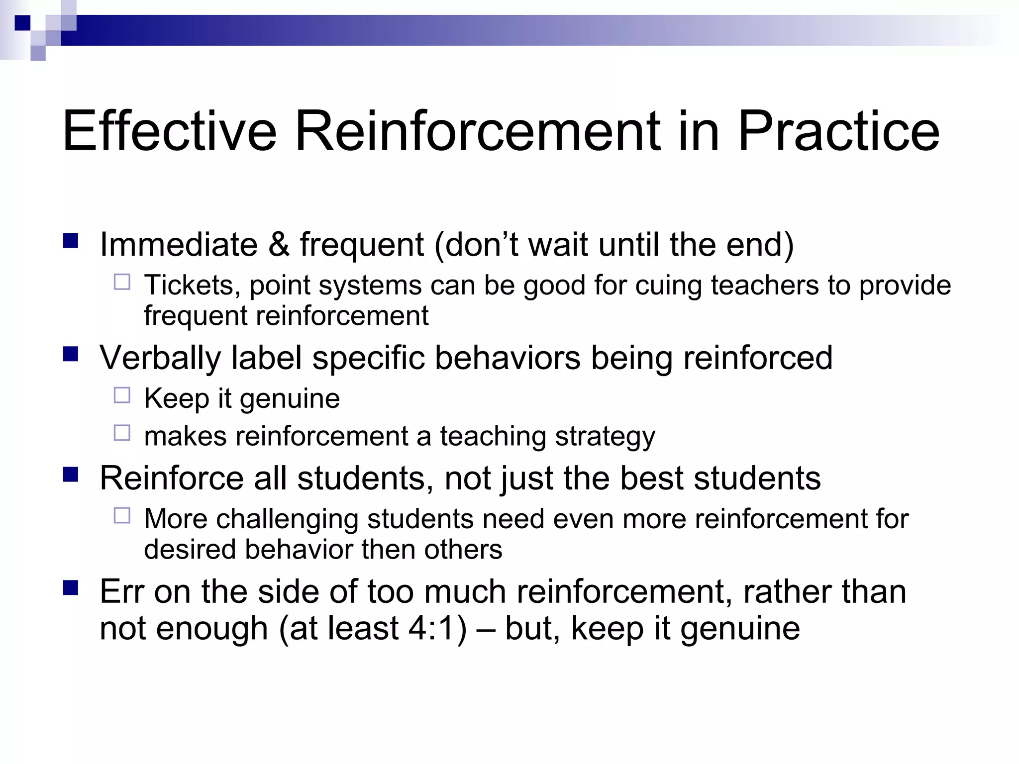 Effective Reinforcement in Practice
 Immediate & frequent (don’t wait until the end)
 Tickets, point systems can be good for cuing teachers to provide
frequent reinforcement
 Verbally label specific behaviors being reinforced
 Keep it genuine
 makes reinforcement a teaching strategy
 Reinforce all students, not just the best students
 More challenging students need even more reinforcement for
desired behavior then others
 Err on the side of too much reinforcement, rather than
not enough (at least 4:1) – but, keep it genuine
 