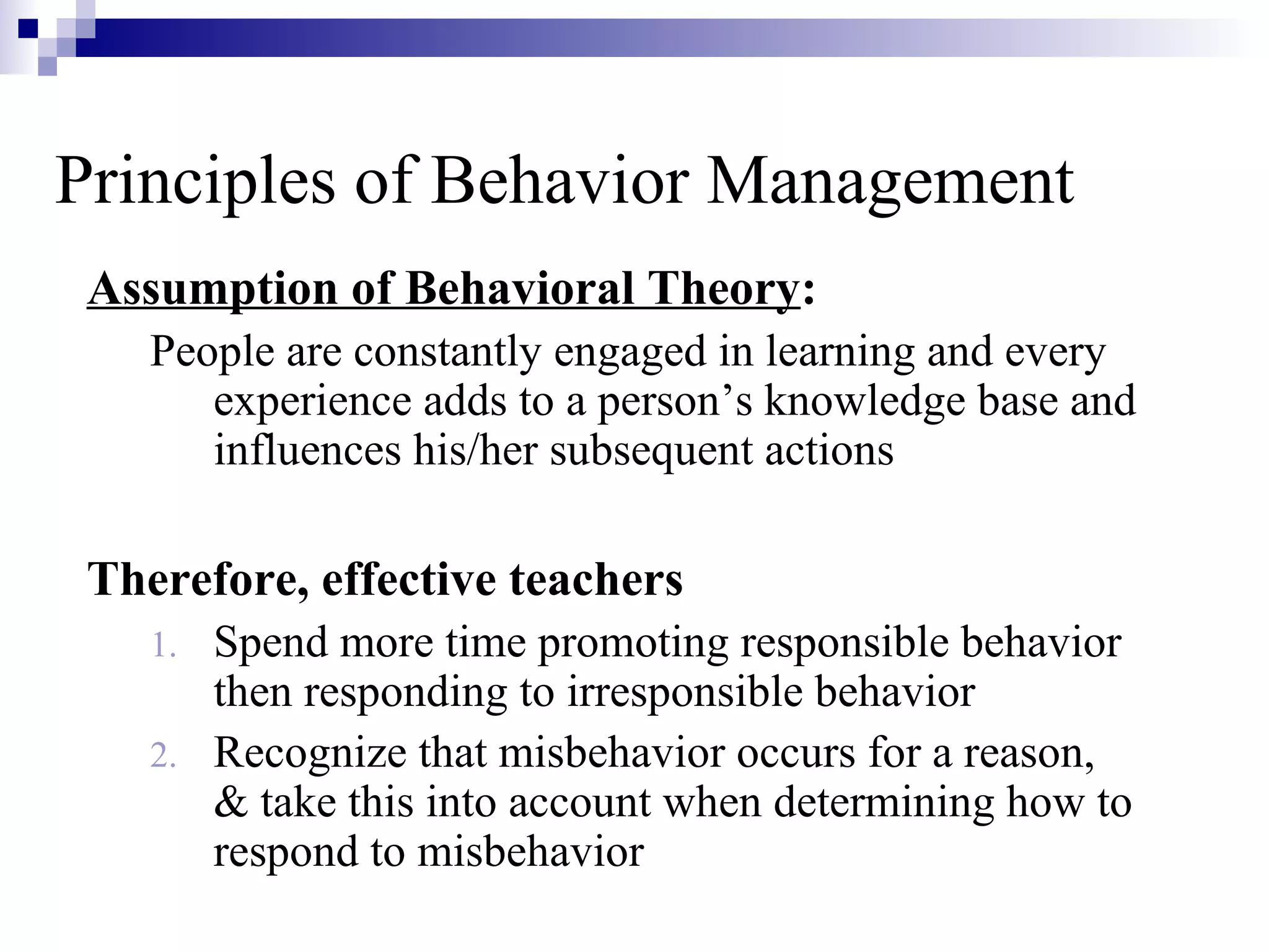 Principles of Behavior Management
Assumption of Behavioral Theory:
People are constantly engaged in learning and every
experience adds to a person’s knowledge base and
influences his/her subsequent actions
Therefore, effective teachers
1. Spend more time promoting responsible behavior
then responding to irresponsible behavior
2. Recognize that misbehavior occurs for a reason,
& take this into account when determining how to
respond to misbehavior
 