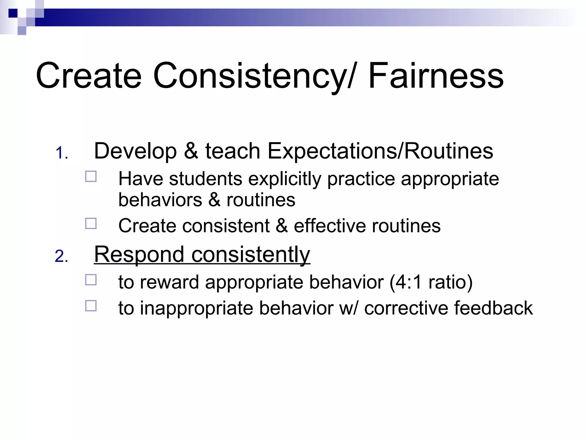 Create Consistency/ Fairness
1. Develop & teach Expectations/Routines
 Have students explicitly practice appropriate
behaviors & routines
 Create consistent & effective routines
2. Respond consistently
 to reward appropriate behavior (4:1 ratio)
 to inappropriate behavior w/ corrective feedback
 