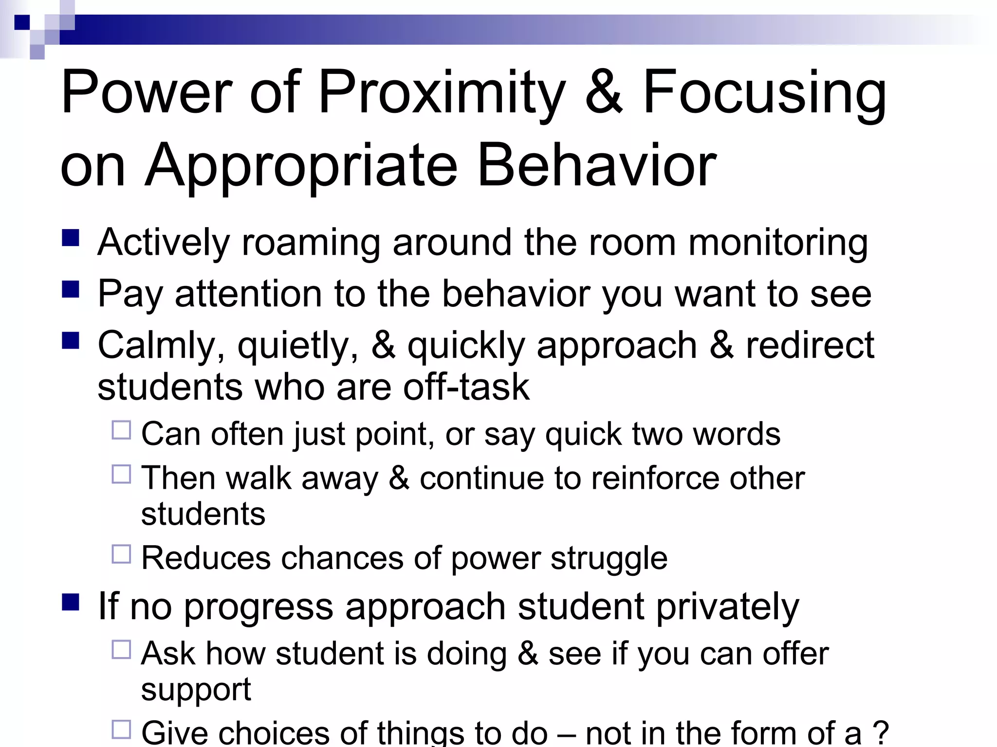 Power of Proximity & Focusing
on Appropriate Behavior
 Actively roaming around the room monitoring
 Pay attention to the behavior you want to see
 Calmly, quietly, & quickly approach & redirect
students who are off-task
 Can often just point, or say quick two words
 Then walk away & continue to reinforce other
students
 Reduces chances of power struggle
 If no progress approach student privately
 Ask how student is doing & see if you can offer
support
 Give choices of things to do – not in the form of a ?
 