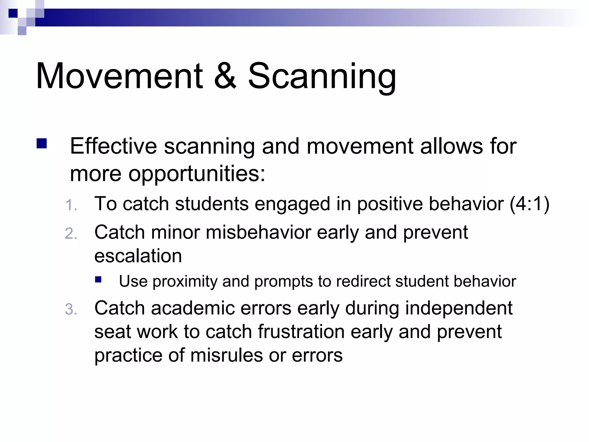 Movement & Scanning
 Effective scanning and movement allows for
more opportunities:
1. To catch students engaged in positive behavior (4:1)
2. Catch minor misbehavior early and prevent
escalation
 Use proximity and prompts to redirect student behavior
3. Catch academic errors early during independent
seat work to catch frustration early and prevent
practice of misrules or errors
 