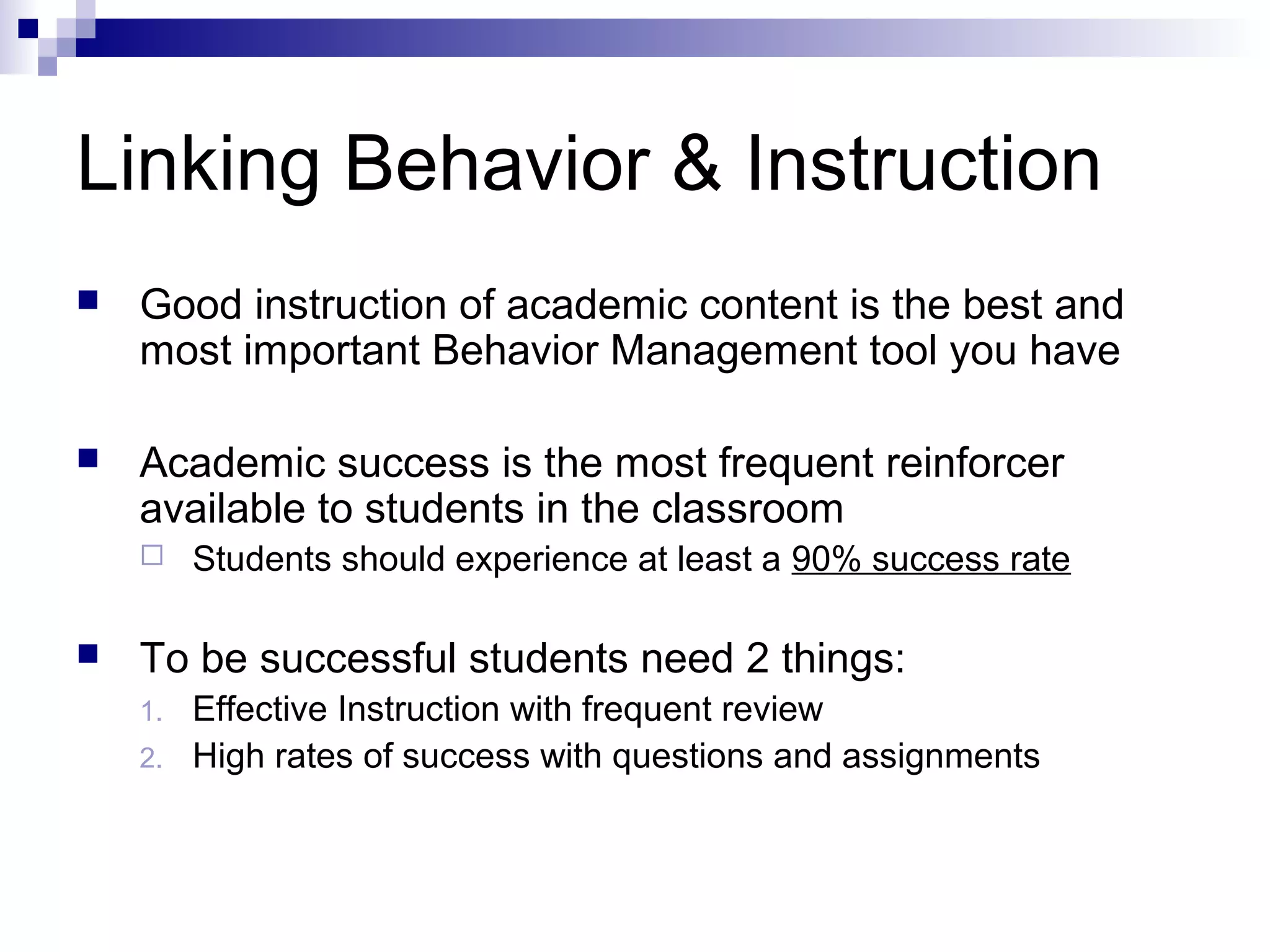 Linking Behavior & Instruction
 Good instruction of academic content is the best and
most important Behavior Management tool you have
 Academic success is the most frequent reinforcer
available to students in the classroom
 Students should experience at least a 90% success rate
 To be successful students need 2 things:
1. Effective Instruction with frequent review
2. High rates of success with questions and assignments
 
