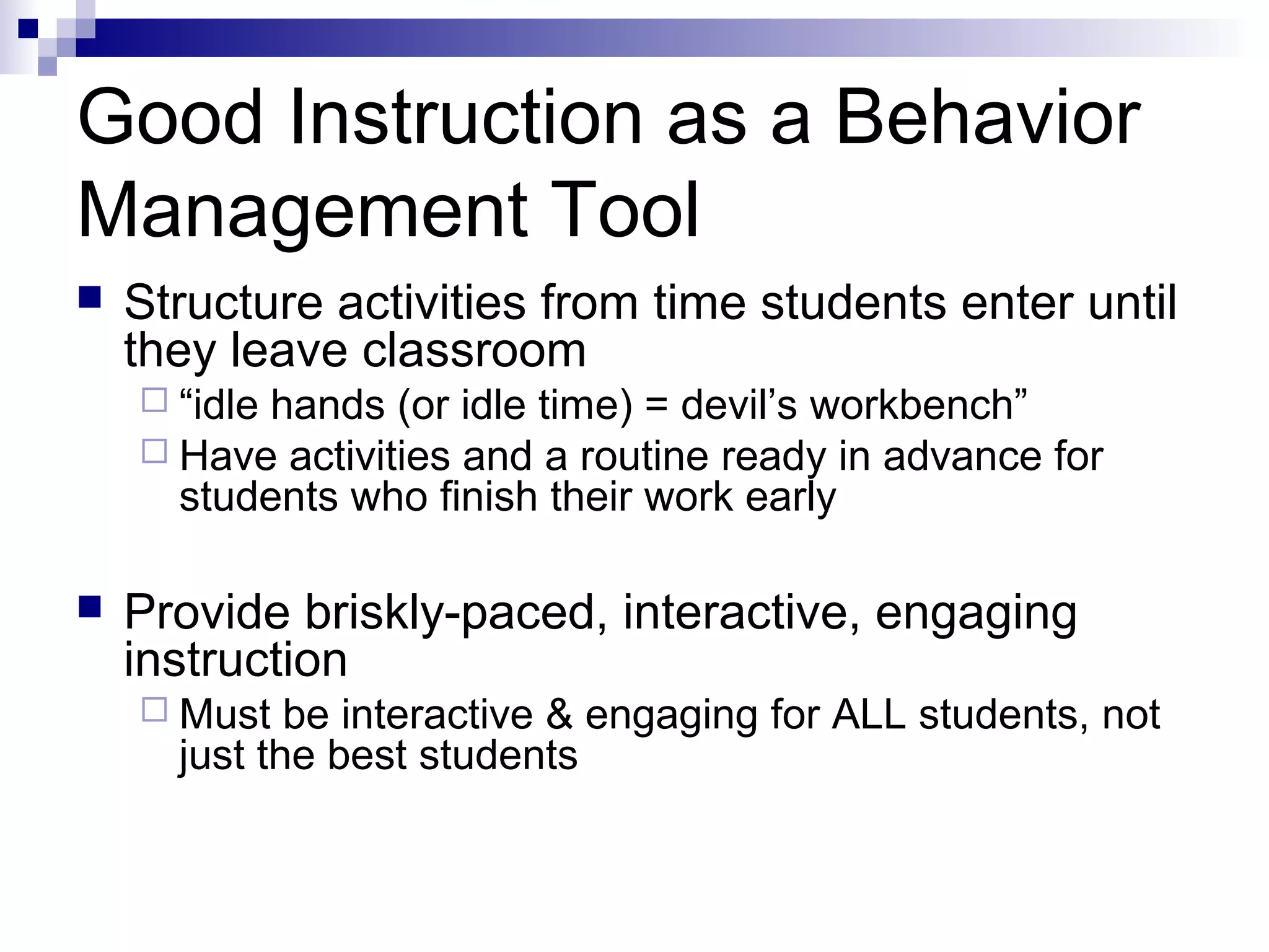 Good Instruction as a Behavior
Management Tool
 Structure activities from time students enter until
they leave classroom
 “idle hands (or idle time) = devil’s workbench”
 Have activities and a routine ready in advance for
students who finish their work early
 Provide briskly-paced, interactive, engaging
instruction
 Must be interactive & engaging for ALL students, not
just the best students
 
