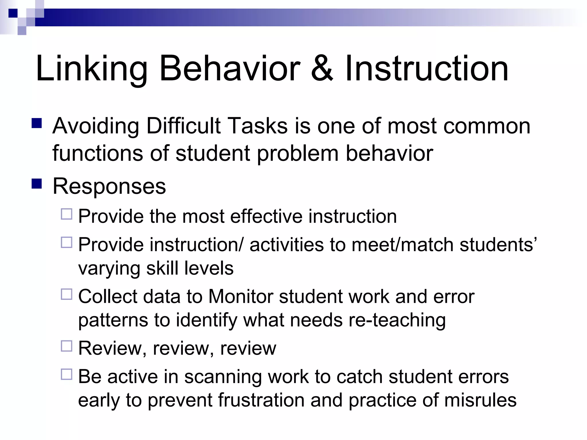 Linking Behavior & Instruction
 Avoiding Difficult Tasks is one of most common
functions of student problem behavior
 Responses
 Provide the most effective instruction
 Provide instruction/ activities to meet/match students’
varying skill levels
 Collect data to Monitor student work and error
patterns to identify what needs re-teaching
 Review, review, review
 Be active in scanning work to catch student errors
early to prevent frustration and practice of misrules
 