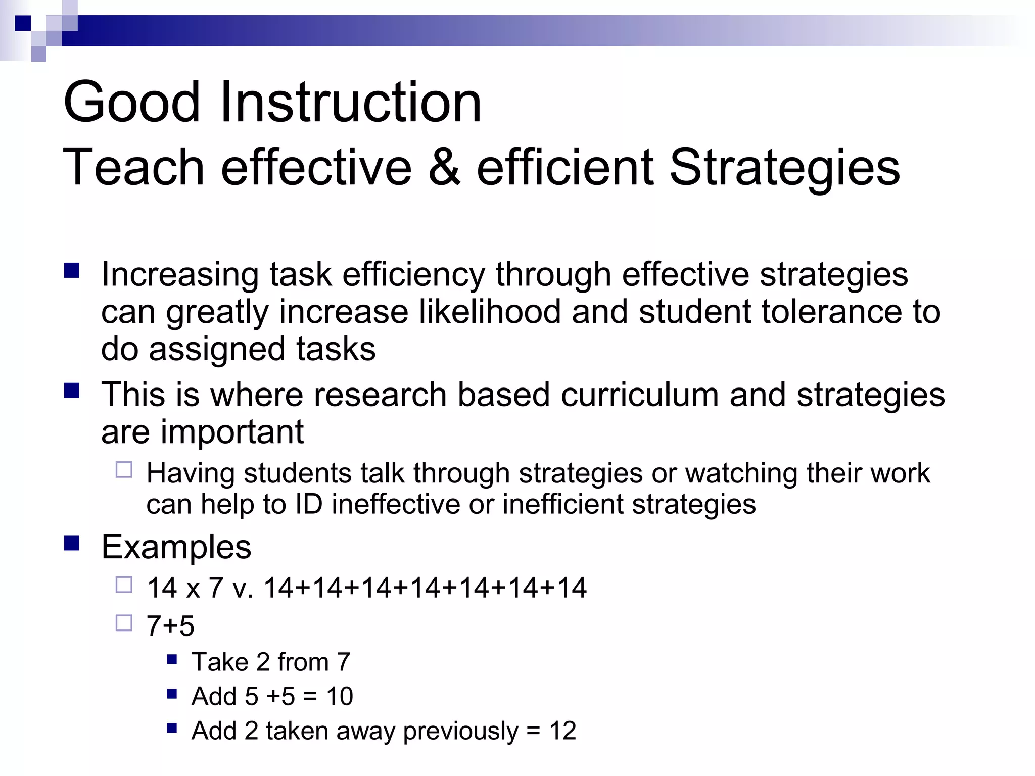 Good Instruction
Teach effective & efficient Strategies
 Increasing task efficiency through effective strategies
can greatly increase likelihood and student tolerance to
do assigned tasks
 This is where research based curriculum and strategies
are important
 Having students talk through strategies or watching their work
can help to ID ineffective or inefficient strategies
 Examples
 14 x 7 v. 14+14+14+14+14+14+14
 7+5
 Take 2 from 7
 Add 5 +5 = 10
 Add 2 taken away previously = 12
 