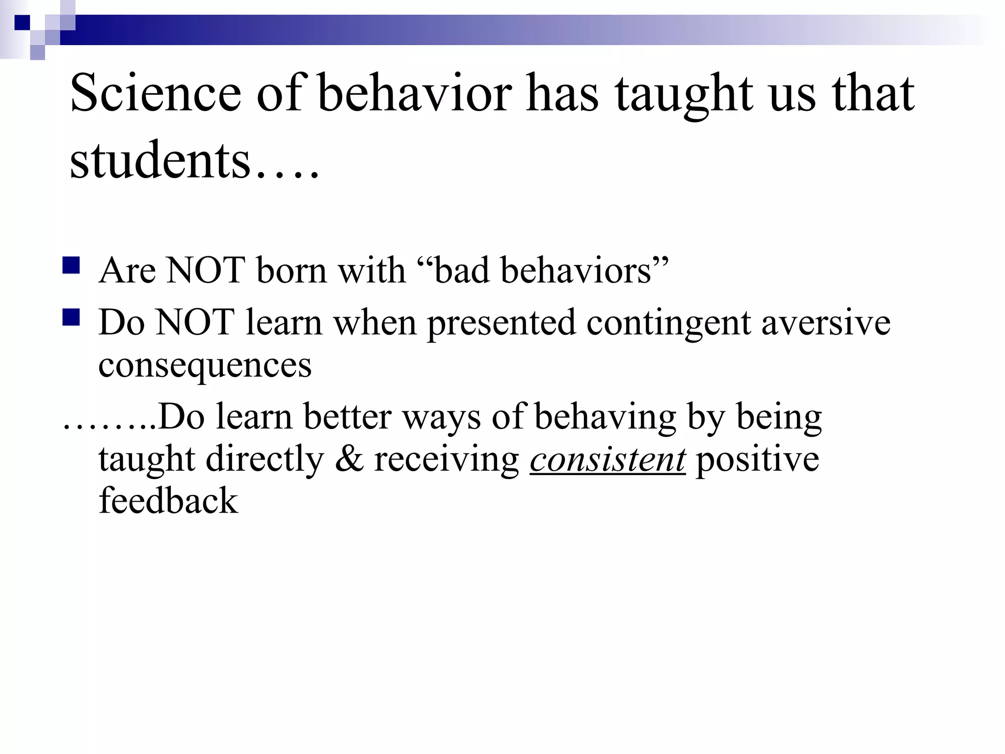 Science of behavior has taught us that
students….
 Are NOT born with “bad behaviors”
 Do NOT learn when presented contingent aversive
consequences
……..Do learn better ways of behaving by being
taught directly & receiving consistent positive
feedback
 