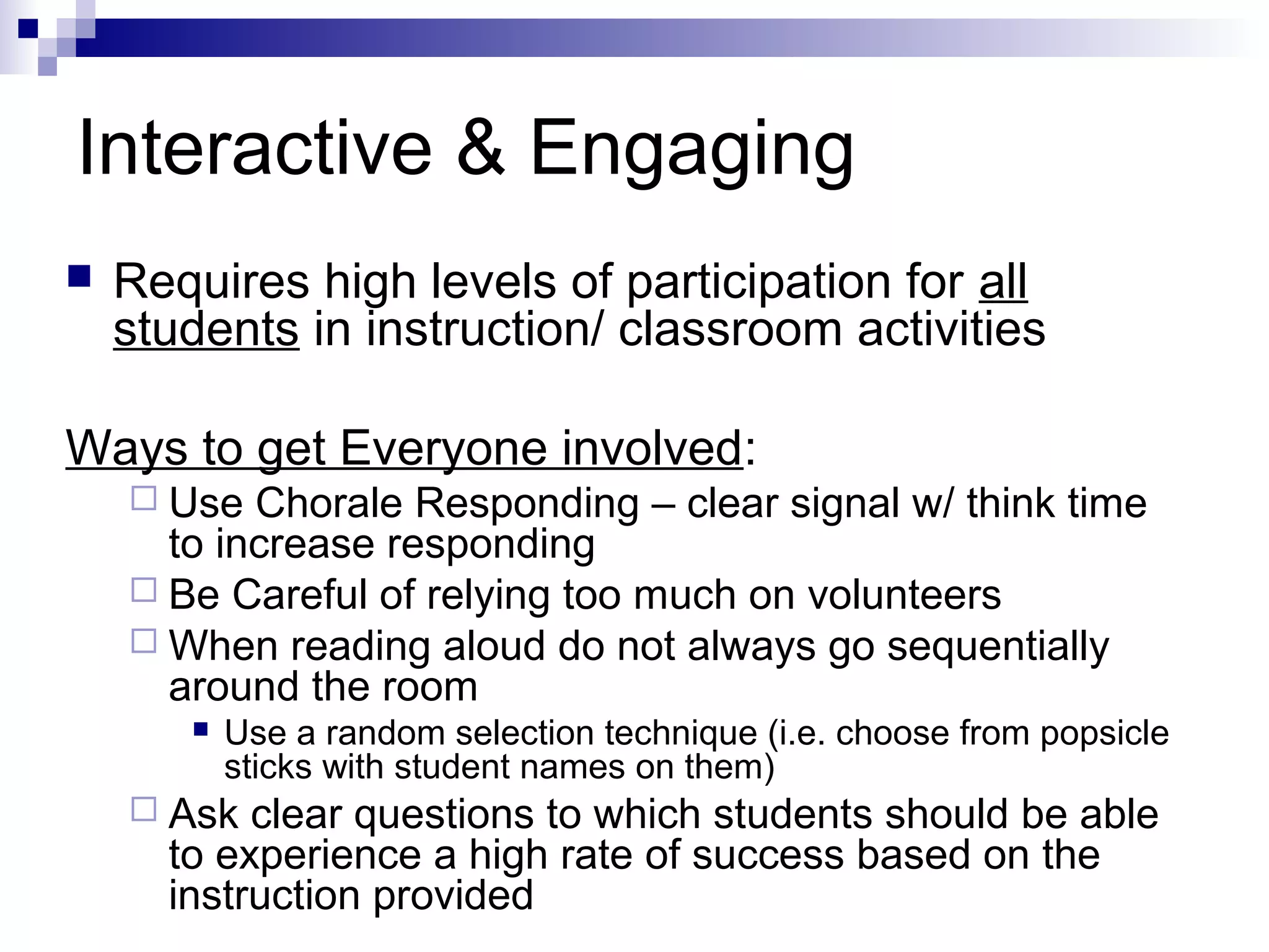 Interactive & Engaging
 Requires high levels of participation for all
students in instruction/ classroom activities
Ways to get Everyone involved:
 Use Chorale Responding – clear signal w/ think time
to increase responding
 Be Careful of relying too much on volunteers
 When reading aloud do not always go sequentially
around the room
 Use a random selection technique (i.e. choose from popsicle
sticks with student names on them)
 Ask clear questions to which students should be able
to experience a high rate of success based on the
instruction provided
 