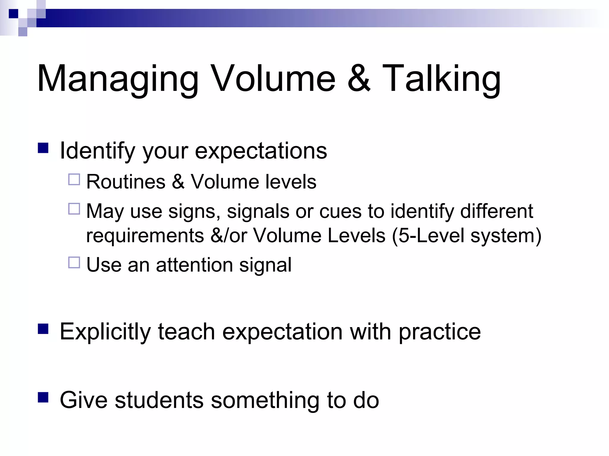Managing Volume & Talking
 Identify your expectations
 Routines & Volume levels
 May use signs, signals or cues to identify different
requirements &/or Volume Levels (5-Level system)
 Use an attention signal
 Explicitly teach expectation with practice
 Give students something to do
 