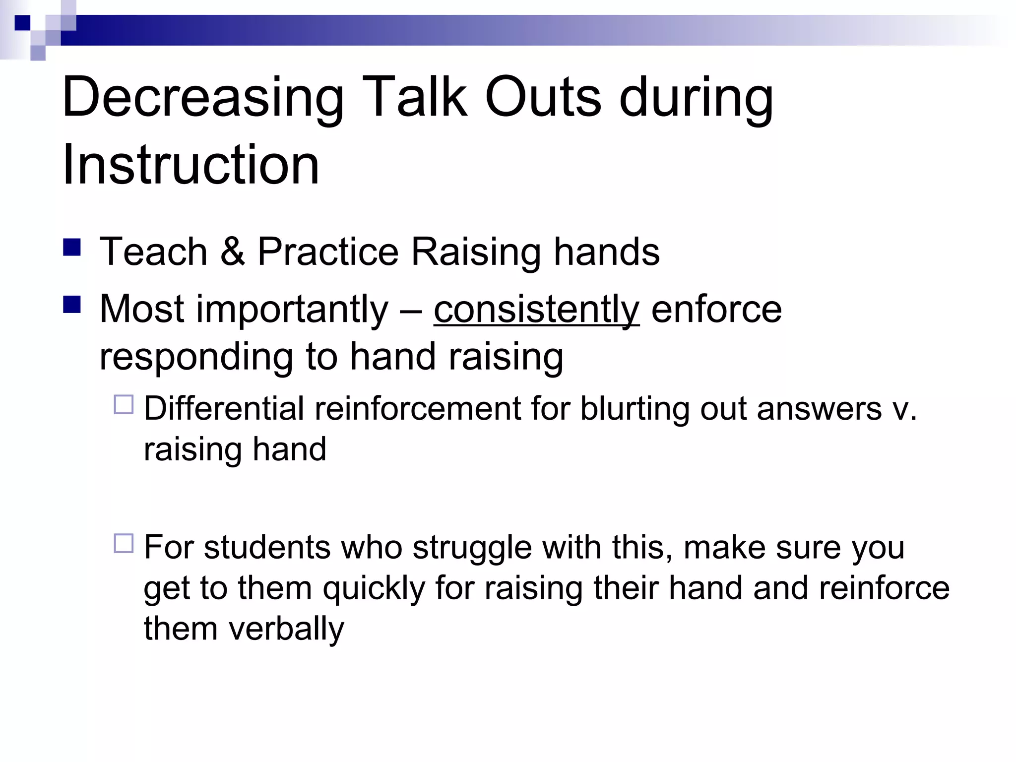 Decreasing Talk Outs during
Instruction
 Teach & Practice Raising hands
 Most importantly – consistently enforce
responding to hand raising
 Differential reinforcement for blurting out answers v.
raising hand
 For students who struggle with this, make sure you
get to them quickly for raising their hand and reinforce
them verbally
 