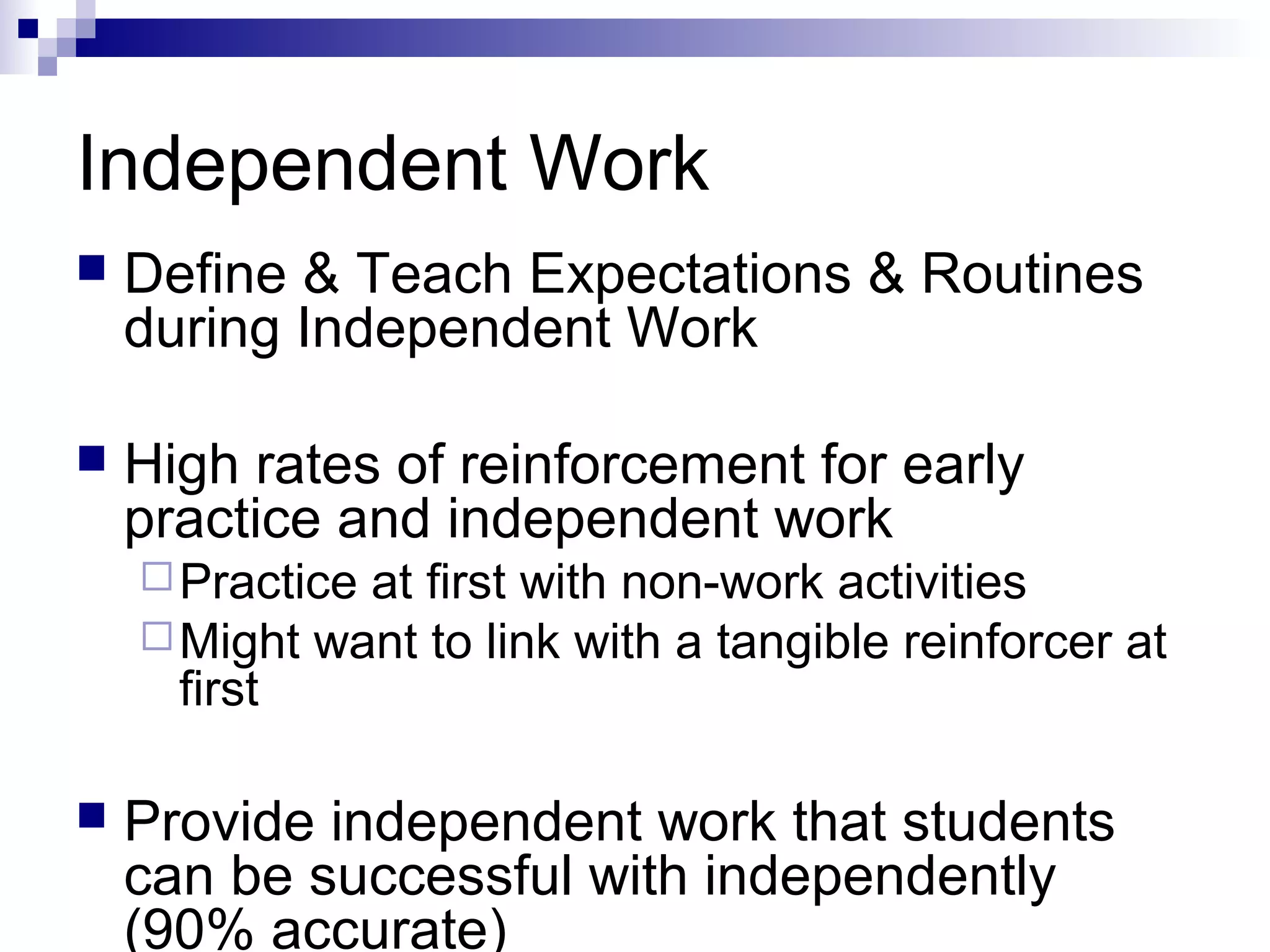 Independent Work
 Define & Teach Expectations & Routines
during Independent Work
 High rates of reinforcement for early
practice and independent work
Practice at first with non-work activities
Might want to link with a tangible reinforcer at
first
 Provide independent work that students
can be successful with independently
(90% accurate)
 