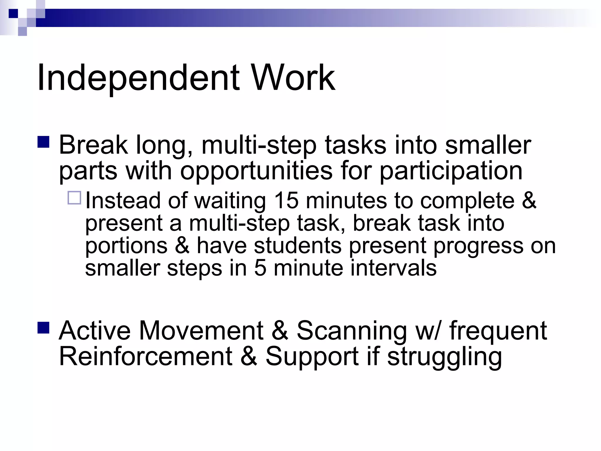 Independent Work
 Break long, multi-step tasks into smaller
parts with opportunities for participation
Instead of waiting 15 minutes to complete &
present a multi-step task, break task into
portions & have students present progress on
smaller steps in 5 minute intervals
 Active Movement & Scanning w/ frequent
Reinforcement & Support if struggling
 