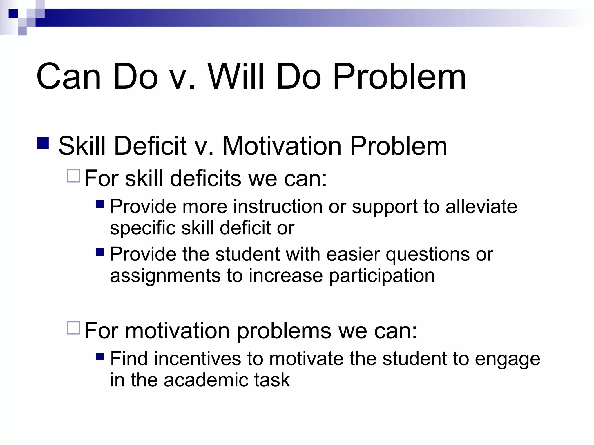 Can Do v. Will Do Problem
 Skill Deficit v. Motivation Problem
For skill deficits we can:
 Provide more instruction or support to alleviate
specific skill deficit or
 Provide the student with easier questions or
assignments to increase participation
For motivation problems we can:
 Find incentives to motivate the student to engage
in the academic task
 