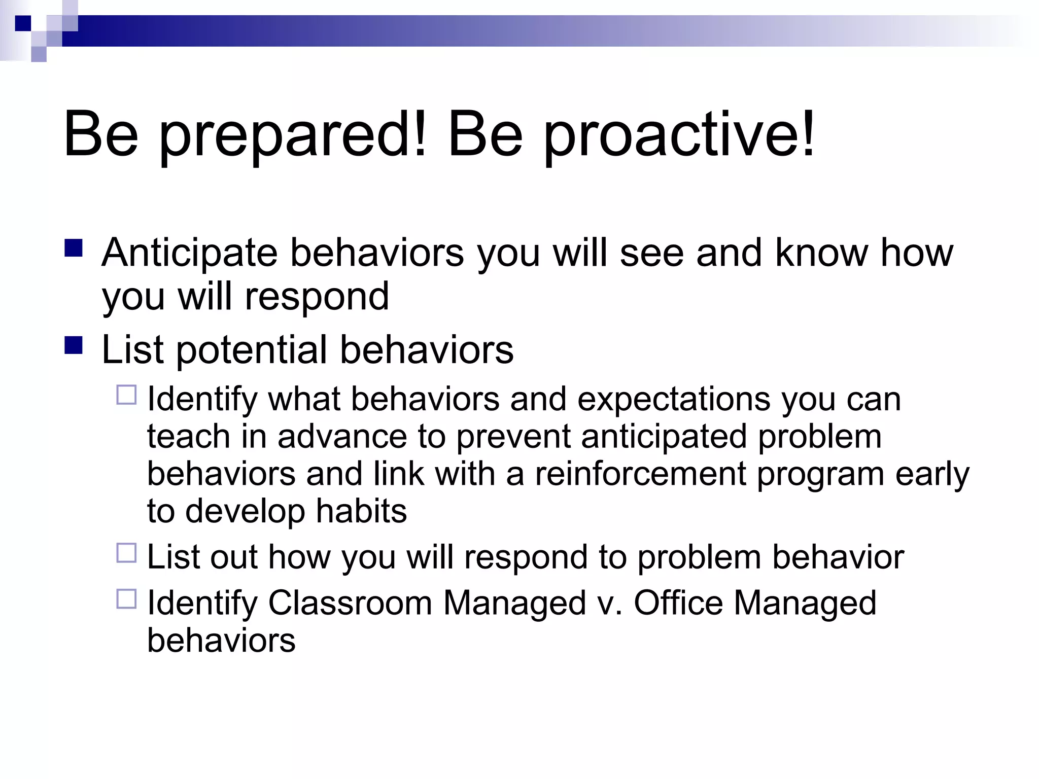 Be prepared! Be proactive!
 Anticipate behaviors you will see and know how
you will respond
 List potential behaviors
 Identify what behaviors and expectations you can
teach in advance to prevent anticipated problem
behaviors and link with a reinforcement program early
to develop habits
 List out how you will respond to problem behavior
 Identify Classroom Managed v. Office Managed
behaviors
 