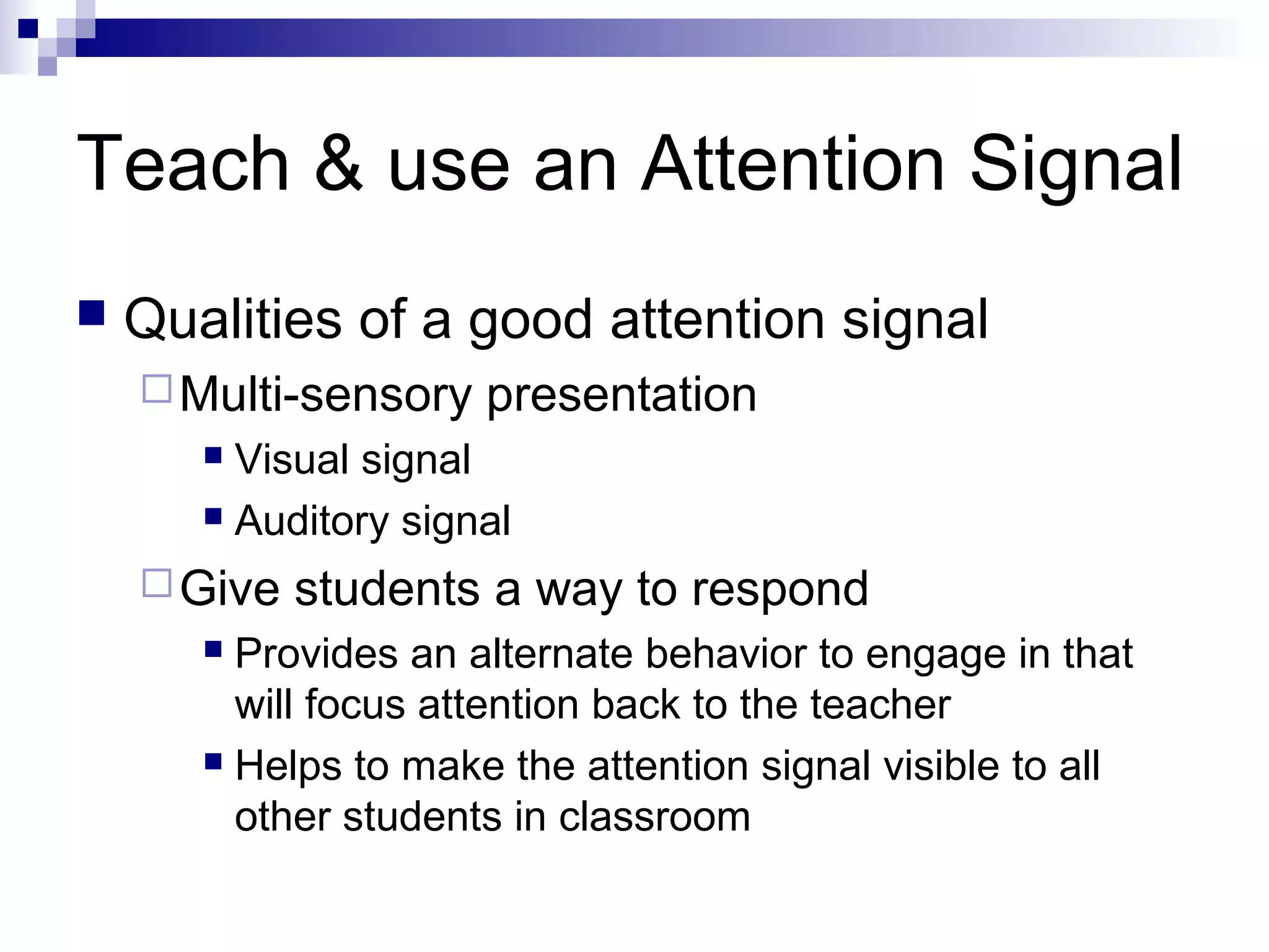 Teach & use an Attention Signal
 Qualities of a good attention signal
Multi-sensory presentation
 Visual signal
 Auditory signal
Give students a way to respond
 Provides an alternate behavior to engage in that
will focus attention back to the teacher
 Helps to make the attention signal visible to all
other students in classroom
 