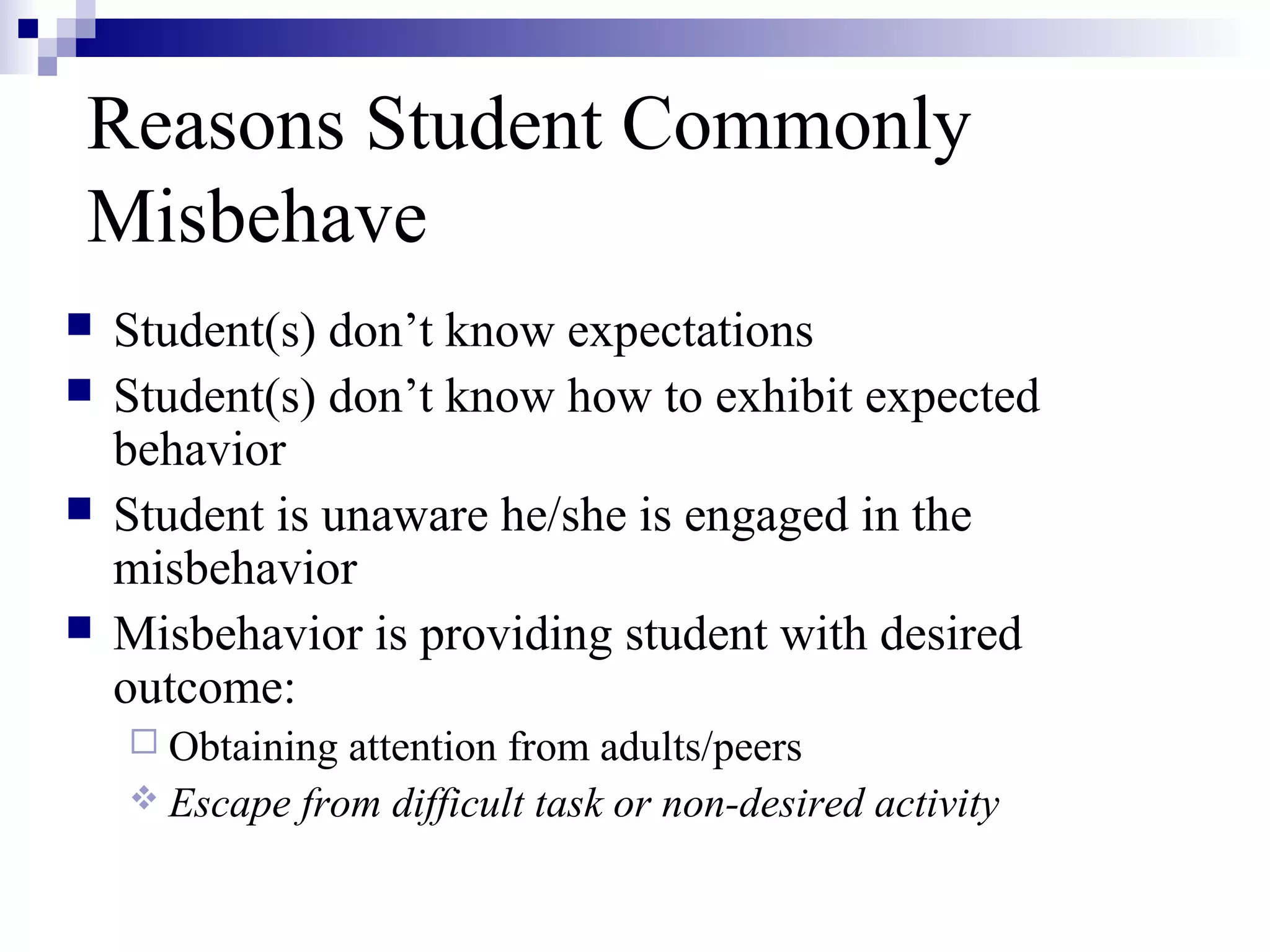 Reasons Student Commonly
Misbehave
 Student(s) don’t know expectations
 Student(s) don’t know how to exhibit expected
behavior
 Student is unaware he/she is engaged in the
misbehavior
 Misbehavior is providing student with desired
outcome:
 Obtaining attention from adults/peers
 Escape from difficult task or non-desired activity
 