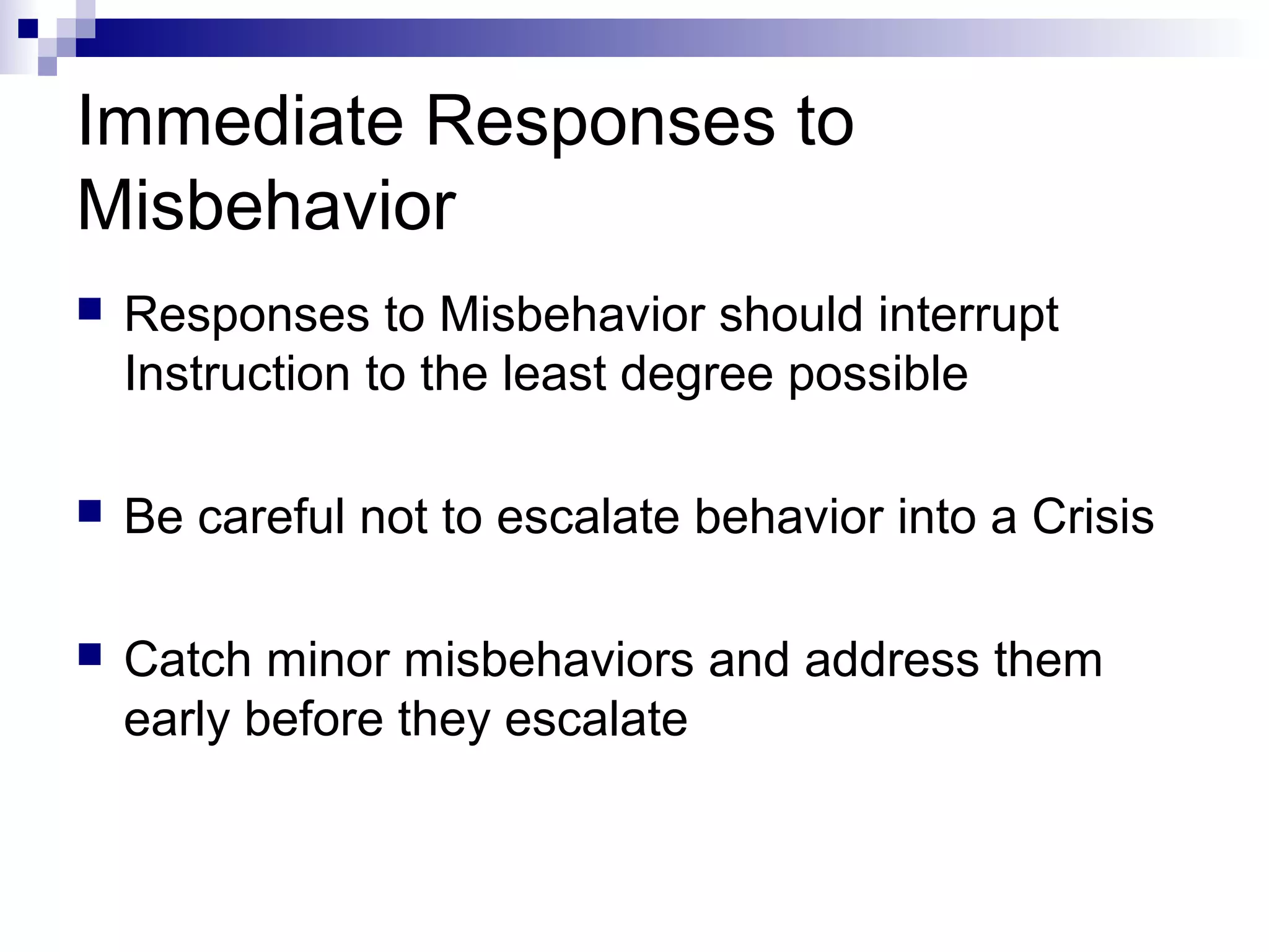 Immediate Responses to
Misbehavior
 Responses to Misbehavior should interrupt
Instruction to the least degree possible
 Be careful not to escalate behavior into a Crisis
 Catch minor misbehaviors and address them
early before they escalate
 