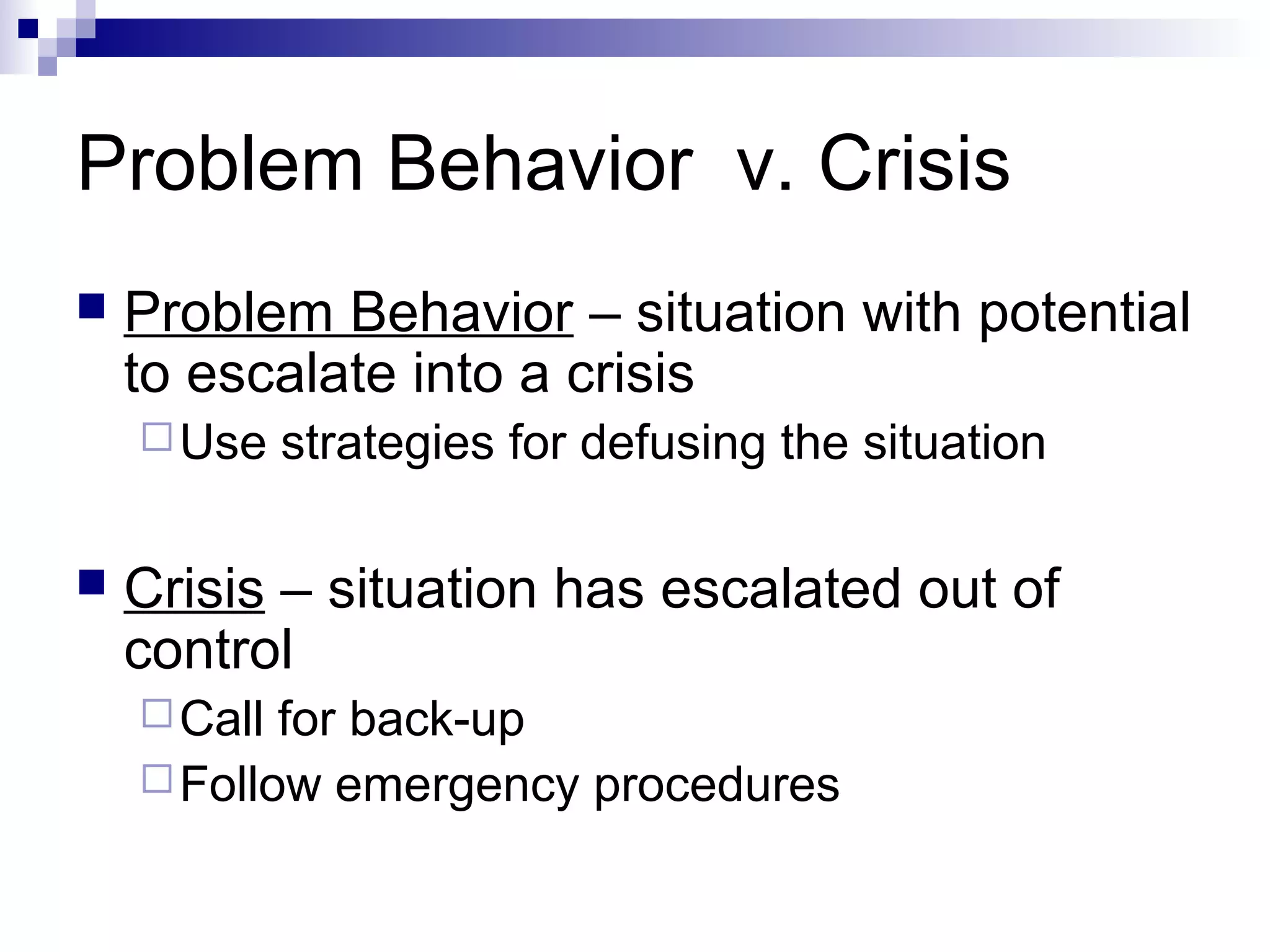 Problem Behavior v. Crisis
 Problem Behavior – situation with potential
to escalate into a crisis
Use strategies for defusing the situation
 Crisis – situation has escalated out of
control
Call for back-up
Follow emergency procedures
 