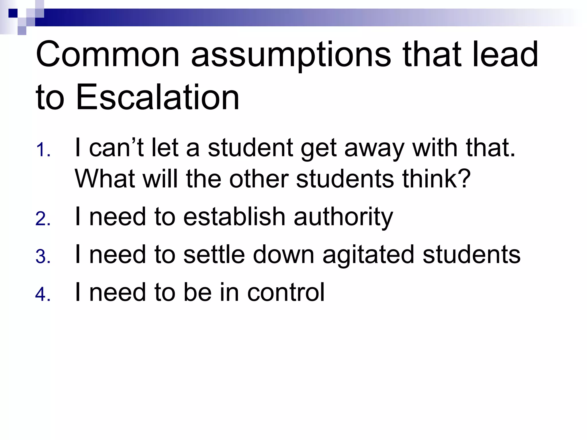 Common assumptions that lead
to Escalation
1. I can’t let a student get away with that.
What will the other students think?
2. I need to establish authority
3. I need to settle down agitated students
4. I need to be in control
 
