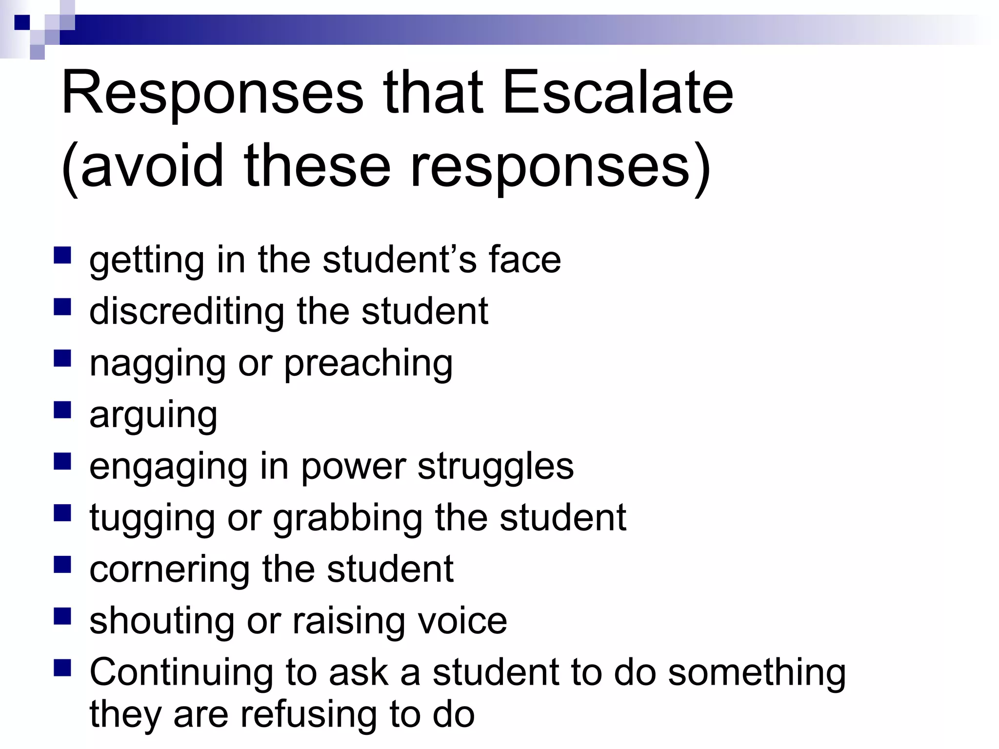 Responses that Escalate
(avoid these responses)
 getting in the student’s face
 discrediting the student
 nagging or preaching
 arguing
 engaging in power struggles
 tugging or grabbing the student
 cornering the student
 shouting or raising voice
 Continuing to ask a student to do something
they are refusing to do
 