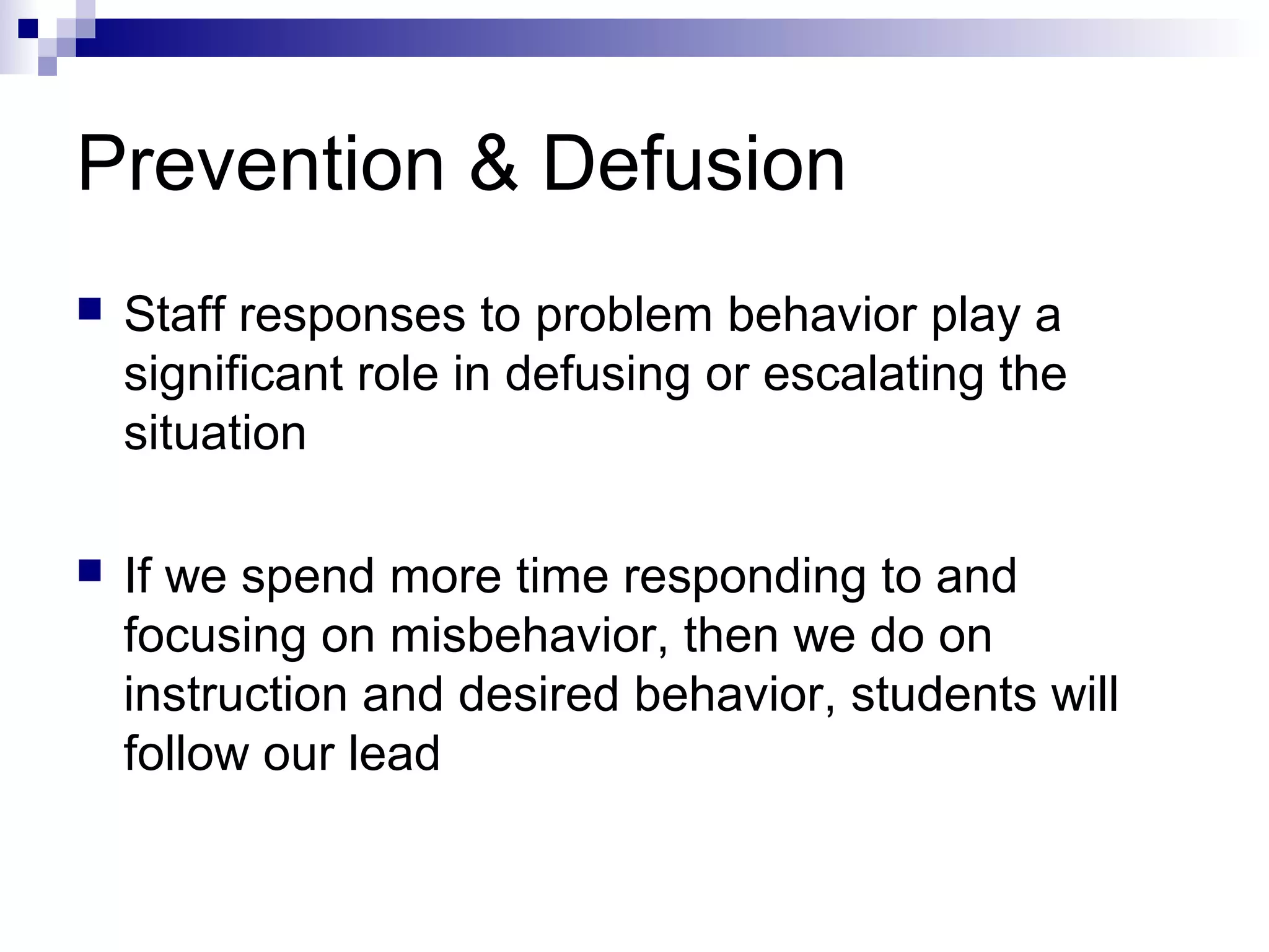 Prevention & Defusion
 Staff responses to problem behavior play a
significant role in defusing or escalating the
situation
 If we spend more time responding to and
focusing on misbehavior, then we do on
instruction and desired behavior, students will
follow our lead
 