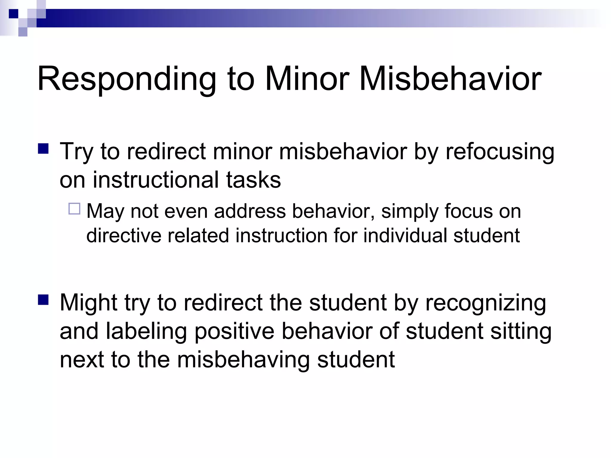 Responding to Minor Misbehavior
 Try to redirect minor misbehavior by refocusing
on instructional tasks
 May not even address behavior, simply focus on
directive related instruction for individual student
 Might try to redirect the student by recognizing
and labeling positive behavior of student sitting
next to the misbehaving student
 