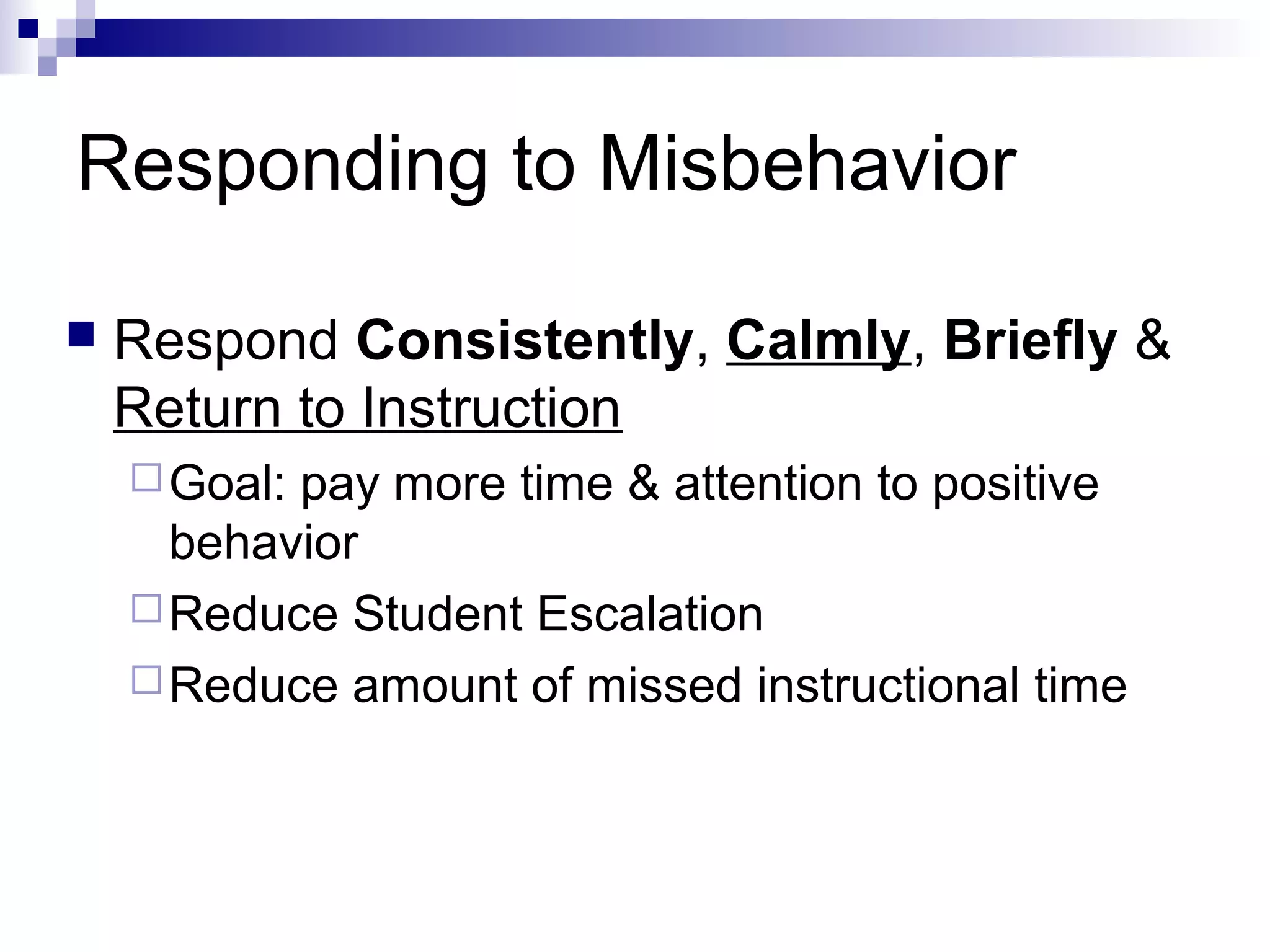 Responding to Misbehavior
 Respond Consistently, Calmly, Briefly &
Return to Instruction
Goal: pay more time & attention to positive
behavior
Reduce Student Escalation
Reduce amount of missed instructional time
 