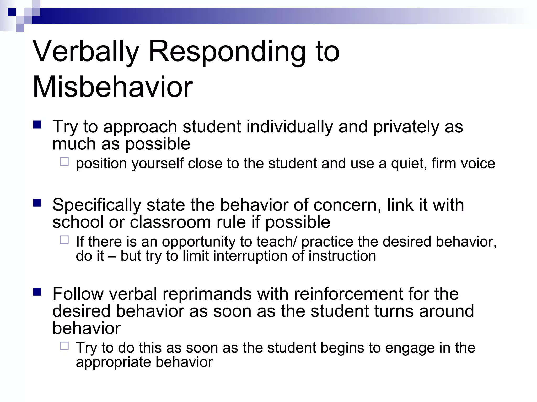 Verbally Responding to
Misbehavior
 Try to approach student individually and privately as
much as possible
 position yourself close to the student and use a quiet, firm voice
 Specifically state the behavior of concern, link it with
school or classroom rule if possible
 If there is an opportunity to teach/ practice the desired behavior,
do it – but try to limit interruption of instruction
 Follow verbal reprimands with reinforcement for the
desired behavior as soon as the student turns around
behavior
 Try to do this as soon as the student begins to engage in the
appropriate behavior
 
