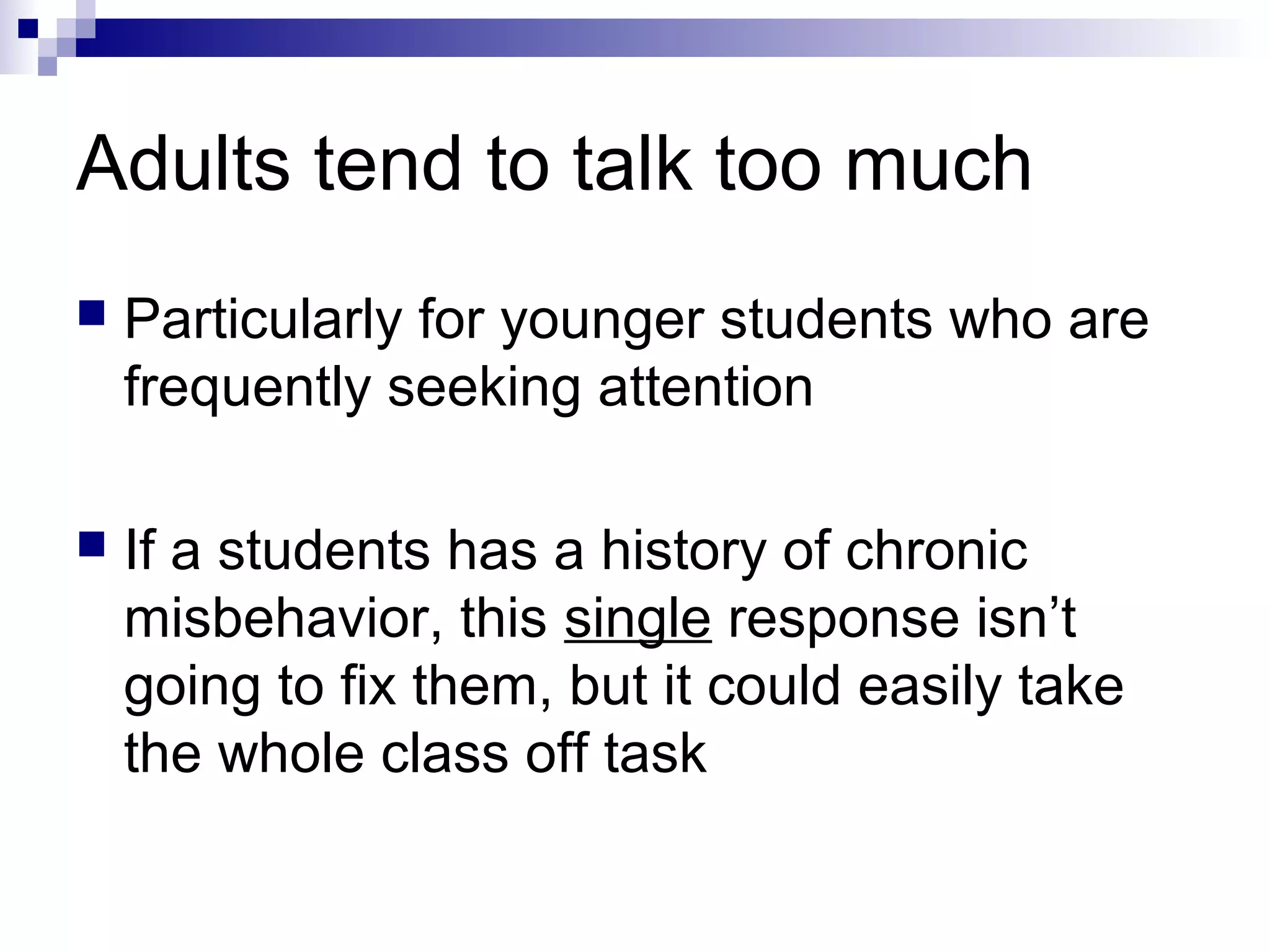 Adults tend to talk too much
 Particularly for younger students who are
frequently seeking attention
 If a students has a history of chronic
misbehavior, this single response isn’t
going to fix them, but it could easily take
the whole class off task
 