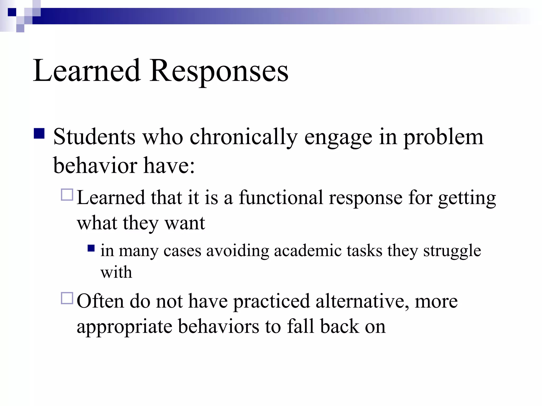 Learned Responses
 Students who chronically engage in problem
behavior have:
Learned that it is a functional response for getting
what they want
 in many cases avoiding academic tasks they struggle
with
Often do not have practiced alternative, more
appropriate behaviors to fall back on
 