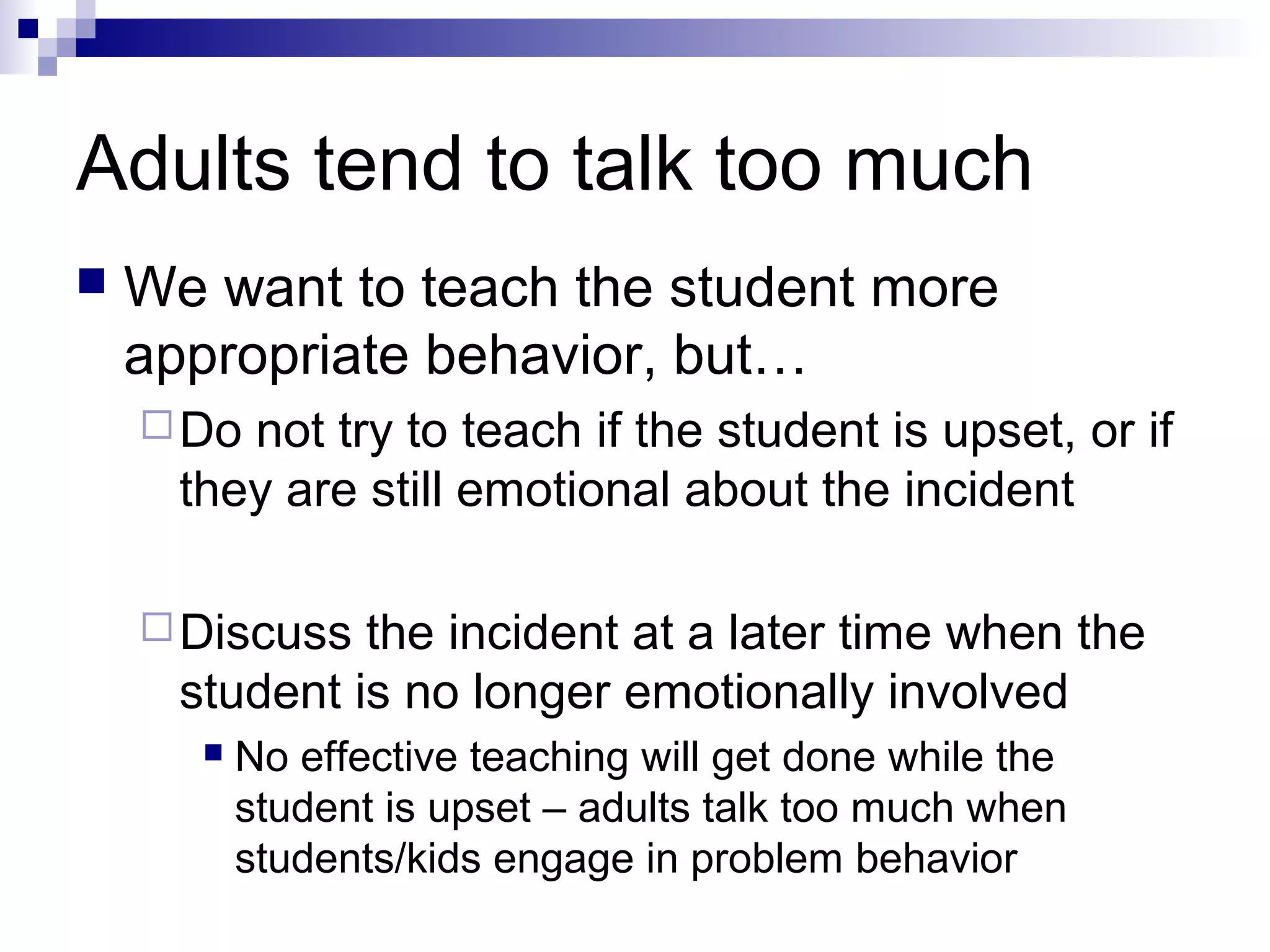 Adults tend to talk too much
 We want to teach the student more
appropriate behavior, but…
Do not try to teach if the student is upset, or if
they are still emotional about the incident
Discuss the incident at a later time when the
student is no longer emotionally involved
 No effective teaching will get done while the
student is upset – adults talk too much when
students/kids engage in problem behavior
 