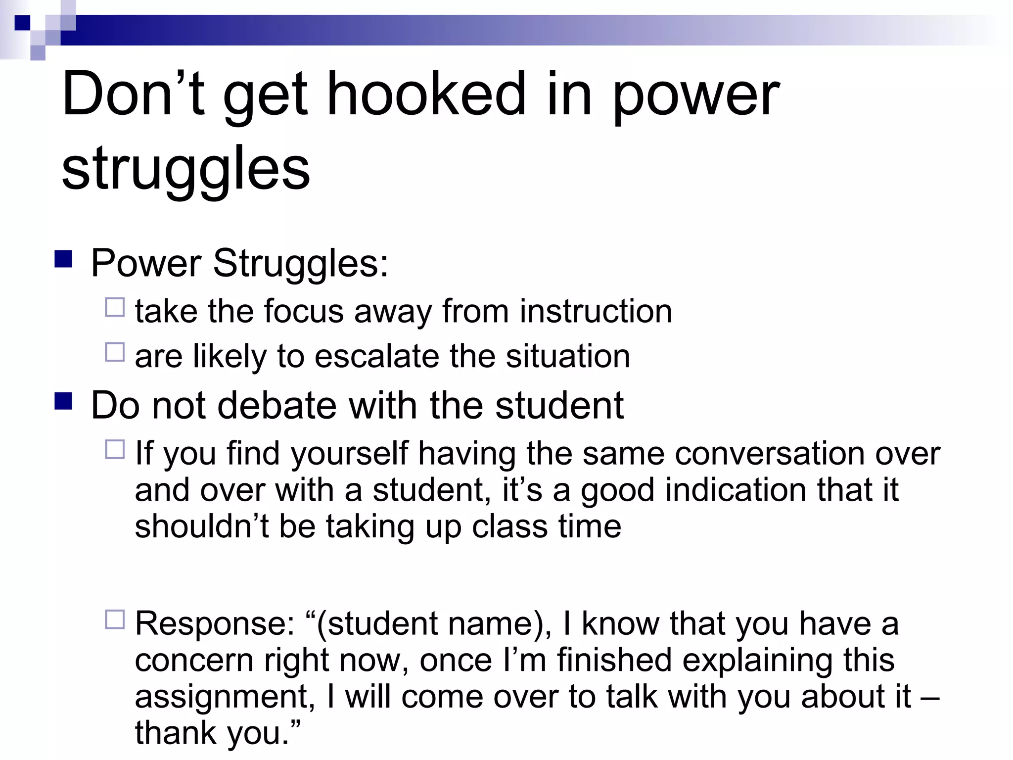 Don’t get hooked in power
struggles
 Power Struggles:
 take the focus away from instruction
 are likely to escalate the situation
 Do not debate with the student
 If you find yourself having the same conversation over
and over with a student, it’s a good indication that it
shouldn’t be taking up class time
 Response: “(student name), I know that you have a
concern right now, once I’m finished explaining this
assignment, I will come over to talk with you about it –
thank you.”
 