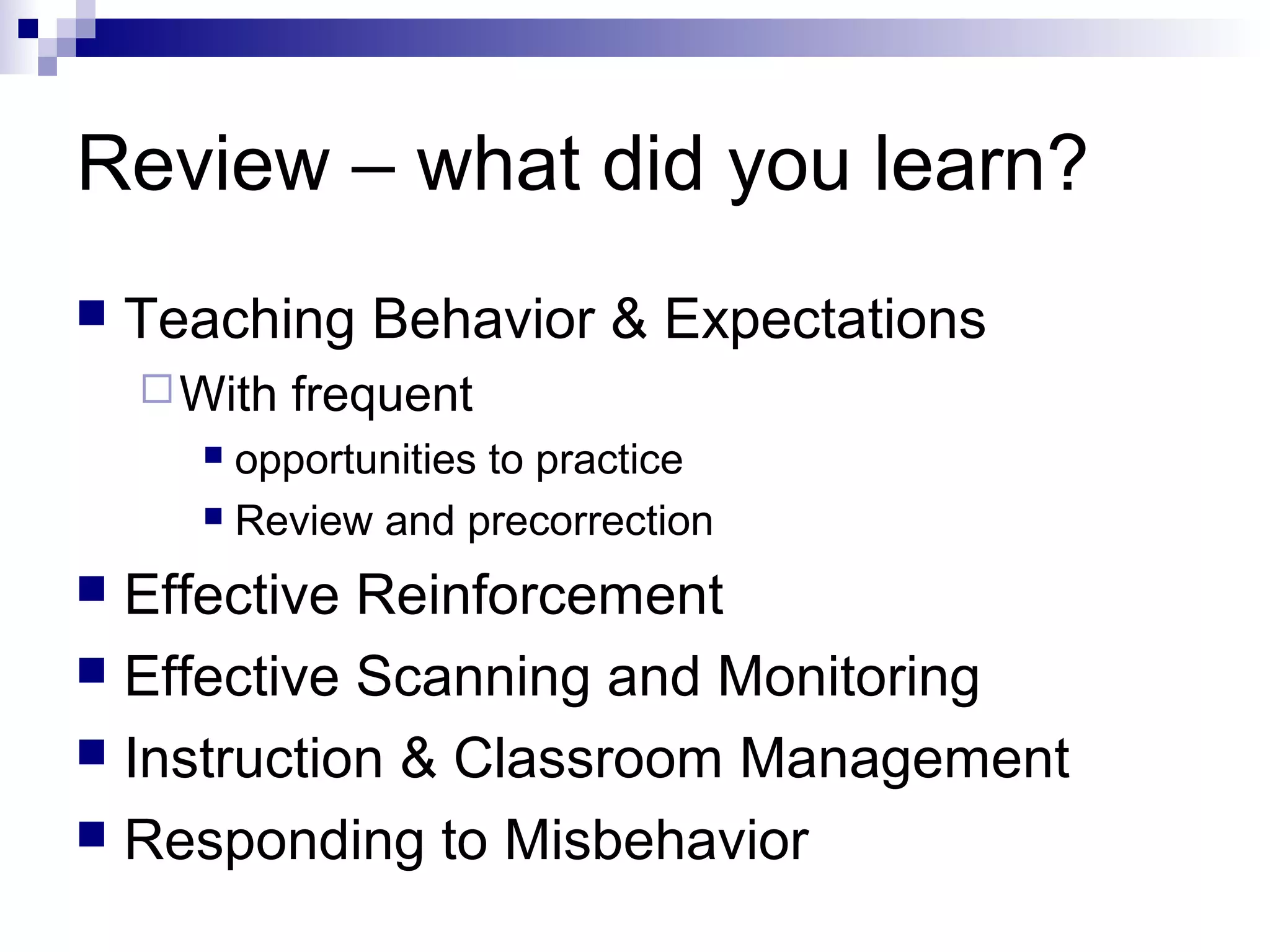 Review – what did you learn?
 Teaching Behavior & Expectations
With frequent
 opportunities to practice
 Review and precorrection
 Effective Reinforcement
 Effective Scanning and Monitoring
 Instruction & Classroom Management
 Responding to Misbehavior
 