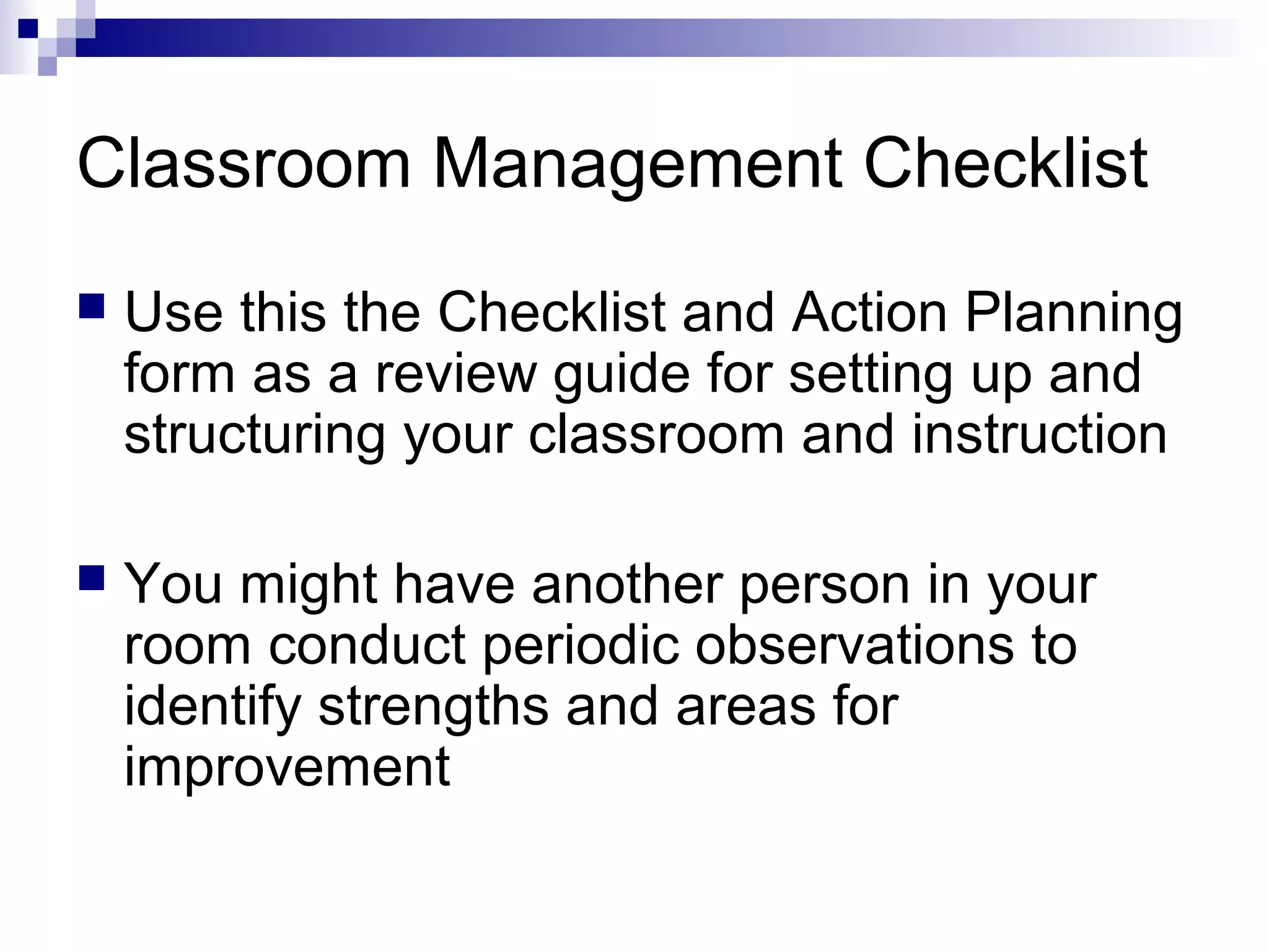 Classroom Management Checklist
 Use this the Checklist and Action Planning
form as a review guide for setting up and
structuring your classroom and instruction
 You might have another person in your
room conduct periodic observations to
identify strengths and areas for
improvement
 
