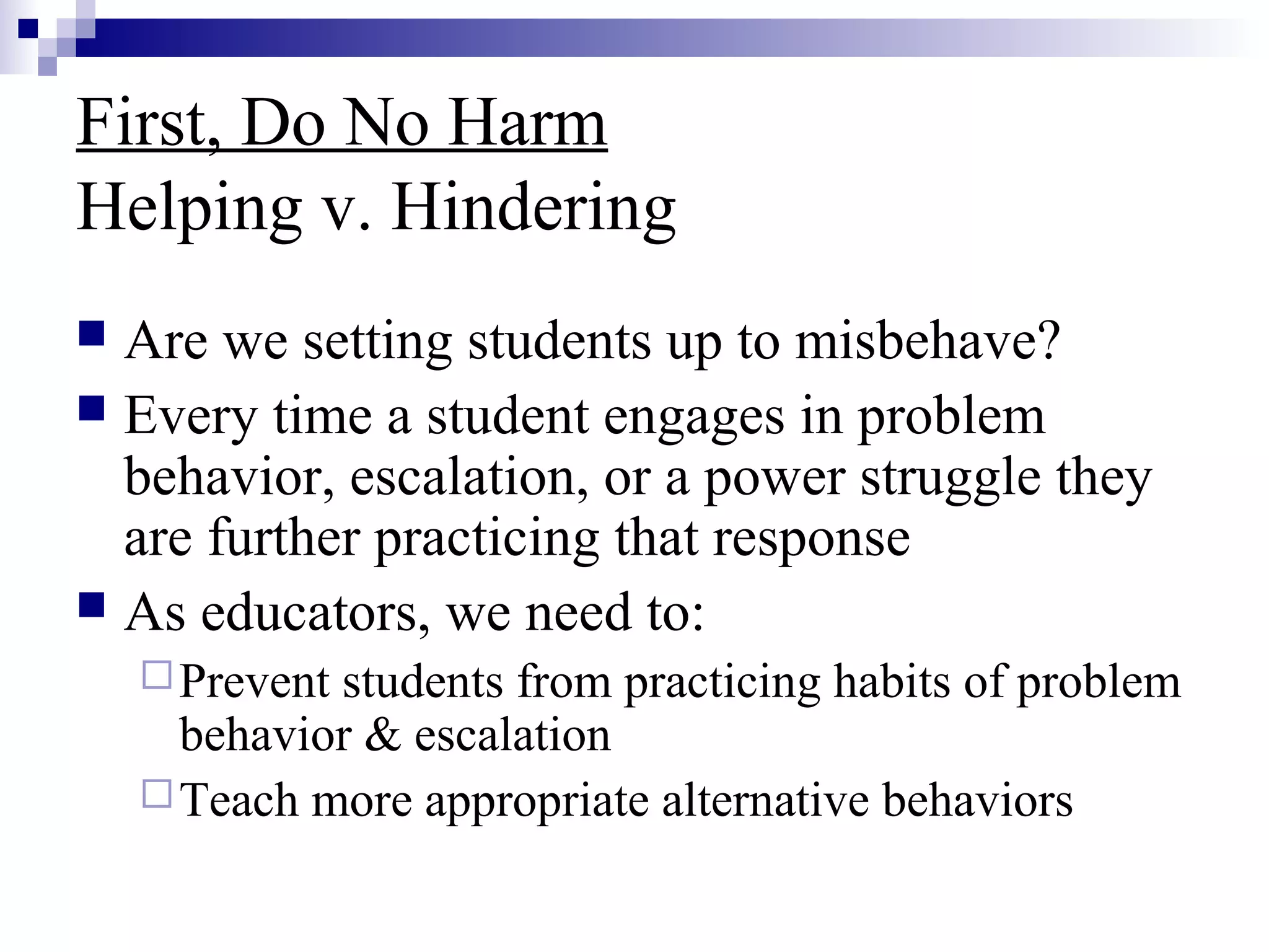 First, Do No Harm
Helping v. Hindering
 Are we setting students up to misbehave?
 Every time a student engages in problem
behavior, escalation, or a power struggle they
are further practicing that response
 As educators, we need to:
Prevent students from practicing habits of problem
behavior & escalation
Teach more appropriate alternative behaviors
 
