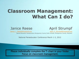 Janice Reese                                                 April Strumpf
Janice_L_Reese@mcpsmd.org                                     April_C_Strumpf@mcpsmd.org
       Special Education Paraeducators Montgomery County Public Schools, Montgomery County, Maryland


          National Paraeducator Conference March 1-3, 2012




Please individually complete the T-chart in your folder.
           Focus on classroom management.
 