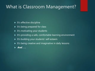 What is Classroom Management?
 It’s effective discipline
 It’s being prepared for class
 It’s motivating your students
 It’s providing a safe, comfortable learning environment
 It’s building your students’ self esteem
 It’s being creative and imaginative in daily lessons
 And . . .
 