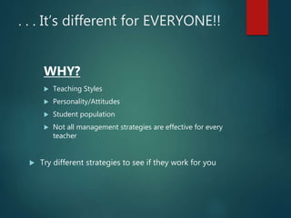 . . . It’s different for EVERYONE!!
WHY?
 Teaching Styles
 Personality/Attitudes
 Student population
 Not all management strategies are effective for every
teacher
 Try different strategies to see if they work for you
 