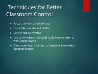 Techniques for Better
Classroom Control
 Focus attention on entire class
 Don’t talk over student chatter
 Silence can be effective
 Use softer voice so students really have to listen to
what you’re saying
 Direct your instruction so that students know what is
going to happen
 